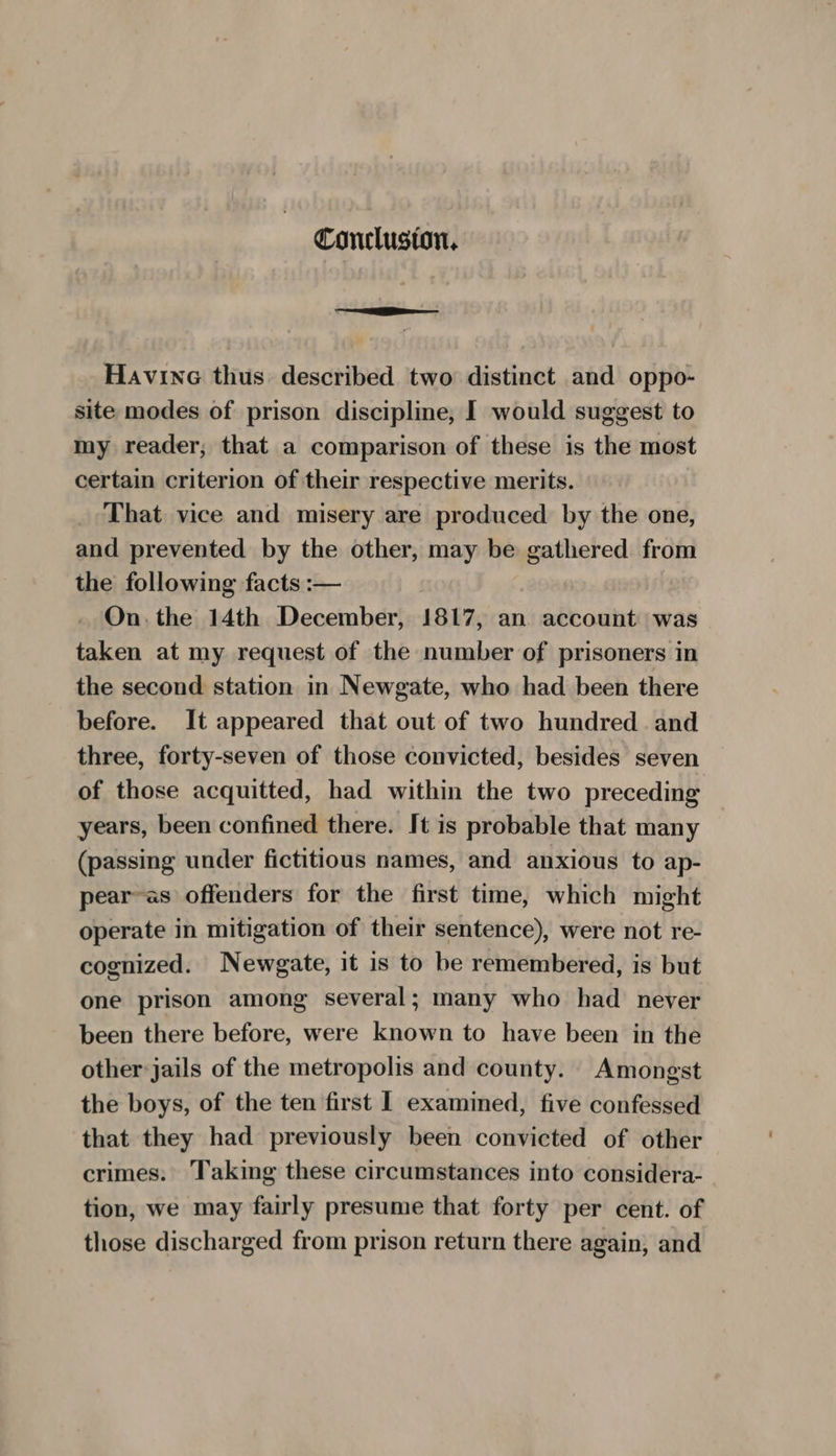 Conclusion, Havine thus described two distinct and oppo- site modes of prison discipline, I would suggest to my reader; that a comparison of these is the most certain criterion of their respective merits. _ That vice and misery are produced by the one, and prevented by the other, may be gathered from the following facts :— On the 14th December, 1817, an account was taken at my request of the number of prisoners in the second station in Newgate, who had been there before. It appeared that out of two hundred and three, forty-seven of those convicted, besides seven of those acquitted, had within the two preceding years, been confined there. It is probable that many (passing under fictitious names, and anxious to ap- pear-as offenders for the first time, which might operate in mitigation of their sentence), were not re- cognized. Newgate, it is to be remembered, is but one prison among several; many who had never been there before, were known to have been in the other jails of the metropolis and county. Amongst the boys, of the ten first | examined, five confessed that they had previously been convicted of other crimes: Taking these circumstances into considera- tion, we may fairly presume that forty per cent. of those discharged from prison return there again, and