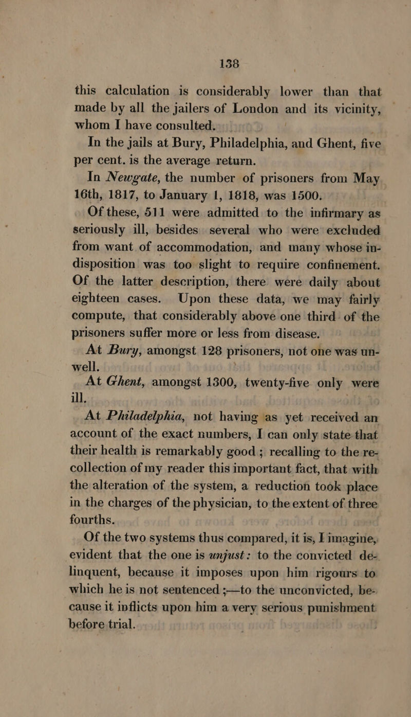 this calculation is considerably lower than that made by all the jailers of London and its vicinity, whom I have consulted. | ; In the jails at Bury, Philadelphia, and Ghent, five per cent. is the average return. In Newgate, the number of prisoners from May 16th, 1817, to January 1, 1818, was 1500. Of these, 511 were admitted to the infirmary as seriously ill, besides several who were excluded from want of accommodation, and many whose in- disposition was too slight to require confinement. Of the latter description, there were daily about eighteen cases. Upon these data, we may fairly compute, that considerably above one third of the prisoners suffer more or less from disease. At Bury, amongst 128 prisoners, not one was un- well. | At Ghent, amongst 1300, twenty-five only were ill, | At Philadelphia, not having as yet received an account of the exact numbers, I can only state that their health is remarkably good ; recalling to the re- collection of my reader this important fact, that with the alteration of the system, a reduction took place in the charges of the physician, to the extent of three fourths. | 7” Of the two systems thus compared, it is, I imagine, evident that the one is wnjust: to the convicted de- linquent, because it imposes upon him rigours to which he is not sentenced ;—to the unconvicted, be- cause it inflicts upon him a very serious punishment before trial.
