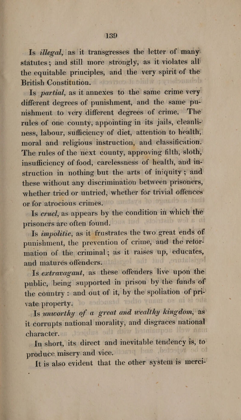 Is illegal, as it transgresses the letter of many: statutes; and still more strongly, as it violates all the equitable principles, and the very spirit of the British Constitution. my” Is partial, as it annexes to the same crime very different degrees of punishment, and the same pu- nishment to very different degrees of crime. The rules of one county, appointing in its jails, cleanli- ness, labour, sufficiency of diet, attention to health, moral and religious instruction, and classification. The rules of the next county, approving filth, sloth, insufficiency of food, carelessness of health, and in- struction in nothing but the arts of iniquity ; and these without any discrimination between prisoners, whether tried or untried; whether for trivial offences or for atrocious crimes. Is cruel, as appears by the condition in which the prisoners are often found. Is impolitic, as it frustrates the two great ends of punishment, the prevention of crime, and the retor- mation of the criminal; as it raises up, educates, and matures offenders. Is extravagant, as these offenders live upon the public, being supported in prison by the funds of the country : and out of it, by the spoliation of pri- vate property. Is unworthy of a great and wealthy kingdom, as it corrupts national morality, and disgraces national character. In short, its direct and mevitable tendency is, to produce misery and vice. It is also evident that the other system is merci-