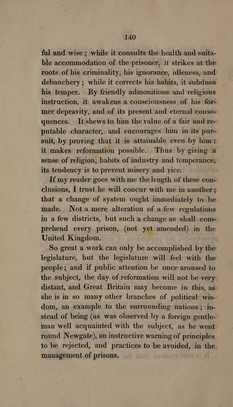 ful and wise ; while it consults the health and suita- ble accommodation of the prisoner, it strikes at'the roots of his criminality, his ignorance, idleness, and debauchery; while it corrects his habits, it subdues his temper. By friendly admonitions and religious instruction, it awakens a consciousness of his for- mer depravity, and of its present and eternal conse- quences. Itshews to him the value of a fair and re- putable character, and encourages him in its pur suit, by proving that it is attainable even by him: it makes reformation possible. Thus by giving a sense of religion, habits of industry and temperance, its tendency is to prevent misery and yice. If my reader goes with me the length of these con- clusions, I trust he will concur with me in another 3 that a change of system ought immediately to be made. Nota mere alteration of a few regulations in a few districts, but such a change as shall com- _prehend every prison, (not vg amended) in the United Kingdom. So great a work can only be accomplished by the legislature, but the legislature will feel with the people; and if public attention be once aroused to the subject, the day of reformation will not be very distant, and Great Britain may become in this, as she is in so many other branches of political wis- dom, an example to the surrounding nations; in- stead of being (as was observed by a foreign gentle- man well acquainted with the subject, as he went round Newgate), an instructive warning of principles to be rejected, and practices to be avoided, in the management of prisons.