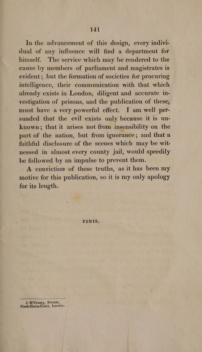 In the advancement of this design, every indivi- dual of any influence will find a department for himself. ‘The service which may be rendered to the cause by members of parliament and magistrates is evident; but the formation of societies for procuring intelligence, their communication with that which already exists in London, diligent and accurate in- vestigation of prisons, and the publication of these, must have a very powerful effect. J am well per- suaded that the evil exists only because it is un- known; that it arises not from insensibility on the part of the nation, but from ignorance; and that-a faithful disclosure of the scenes which may be wit- ~nessed in almost every county jail, would speedily be followed by an impulse to prevent them. A conviction of these truths, as it has been my motive for this publication, so it is my only apology for its length. FINIS, J. M‘Creery, Printer, Black-Horse-Court, London.