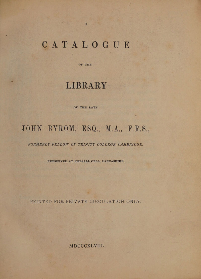 GATALOGUE OF THE LIBRARY OF THE LATE JOHN BYROM, HSQ., M.A, F.R.S., FORMERLY FELLOW OF TRINITY COLLEGE, CAMBRIDGE, PRESERVED AT KERSALL CELL, LANCASHIRE, PRINTED FOR PRIVATE CIRCULATION ONLY. MDcCCCXLVIIL.