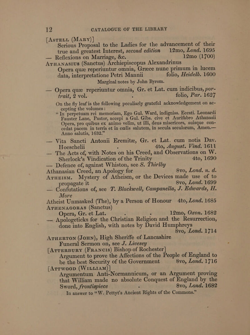 [Astenu (Mary) | Serious Proposal to the Ladies for the advancement of their true and greatest Interest, second edition 12mo, Lond. 1695 — Reflexions on Marriage, &amp;c. 12mo (1700) Arnanastius (Sanctus) Archiepiscopus Alexandrinus Opera que reperiuntur omnia, Greece nunc primum in lucem data, interpretatione Petri Manni folio, Heidelb. 1600 Marginal notes by John Byrom. — Opera que reperiuntur omnia, Gr. et Lat. cum indicibus, por- trait, 2 vol. . folio, Par. 1627 On the fly leaf is the following peculiarly grateful acknowledgement on ac- cepting the volumes: “In perpetuam rei memoriam, Ego Gul. Ward, indigniss. Eccsti. Leonardi Fauster Lane, Pastor, accepi a Gul. Gibs. cive et Aurifabro Athanasii Opera, pro quibus ex animo velim, ut illi, deus misericors, suisque con- cedat pacem in terris et in ceelis salutem, in secula seculorum, Amen.— Anno salutis, 1632.” — Vita Sancti Antonii Eremitz, Gr. et Lat. cum notis Dav. Hoeschelii : 4to, August. Vind. 1611 — The Acts of, with Notes on his Creed, and Observations on W. Sherlock’s Vindication of the Trinity Ato, 1690 — Defence of, against Whiston, see S. Thirlby Athanasian Creed, an Apology for 8vo, Lond. n. d. Arupism. Mystery of Atheism, or the Devices made use of to propagate it : 8vo, Lond. 1699 —. Confutations of, see 7. Blackwell, Campanella, J. Edwards, H. More Atheist Unmasked (The), by a Person of Honour 4to, Lond. 1685 ATHENAGORAS (Sanctus) Opera, Gr. et Lat. ‘ - 12mo, Oxon. 1682 — Apologeticks for the Christian Religion and the Resurrection, done into English, with notes by David Humphreys 8vo, Lond. 1714 AruerRTon (Joun), High Sheriffe of Lancashire Funeral Sermon on, see J. Livesey [Arrersury (Francis) Bishop of Rochester] Argument to prove the Affections of the People of England to be the best Security of the Government 8vo, Lond. 1716 [Arrwoop (WILLIAM) | Argumentum Anti-Normannicum, or an Argument proving that William made no absolute Conquest of England by the Sword, frontispiece : 8vo, Lond. 1682 In answer to “W. Pettyt’s Ancient Rights of the Commons.”