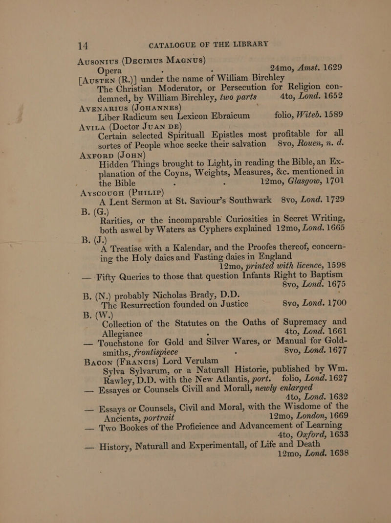 Avsonius (Decimus Maenus) Opera : : 24mo, Amst. 1629 [AusTEN (R.)] under the name of William Birchley The Christian Moderator, or Persecution for Religion con- demned, by William Birchley, two paris Ato, Lond. 1652 AVENARIUS (JOHANNES) Liber Radicum seu Lexicon Ebraicum folio, Witeb. 1589 Avia (Doctor JUAN DE Certain selected Spirituall Epistles most profitable for all sortes of People whoe seeke their salvation 8vo, Rouen, n. d. AxForD (JOHN) Hidden Things brought to Light, in reading the Bible, an Ex- planation of the Coyns, Weights, Measures, &amp;c. mentioned in the Bible : ; 12mo, Glasgow, 1701 AyscouGuH (PHILIP) A Lent Sermon at St. Saviour’s Southwark 8vo, Lond. 1729 B. (G.) ? Rarities, or the incomparable Curiosities in Secret Writing, both aswel by Waters as Cyphers explained 12mo, Lond. 1665 B. (J.) A Treatise with a Kalendar, and the Proofes thereof, concern- ing the Holy daies and Fasting daies in England 12mo, printed with licence, 1598 — -Fifty Queries to those that question Infants Right to Baptism 8vo, Lond. 1675 B. (N.) probably Nicholas Brady, D.D. ' The Resurrection founded on Justice 8vo, Lond. 1700 B. (W.) Collection of the Statutes on the Oaths of Supremacy and Allegiance : 4to, Lond. 1661 — Touchstone for Gold and Silver Wares, or Manual for Gold- smiths, frontispiece a Svo, Lond. 1677 Bacon (Francis) Lord Verulam Sylva Sylvarum, or a Naturall Historie, published by Wm. Rawley, D.D. with the New Atlantis, port. folio, Lond. 1627 — Essayes or Counsels Civill and Morall, newly enlarged 4to, Lond. 1632 — Essays or Counsels, Civil and Moral, with the Wisdome of the Ancients, portrait 12mo, London, 1669 __ Two Bookes of the Proficience and Advancement of Learning 4to, Oxford, 1633 — History, Naturall and Experimentall, of Life and Death 12mo, Lond. 1638