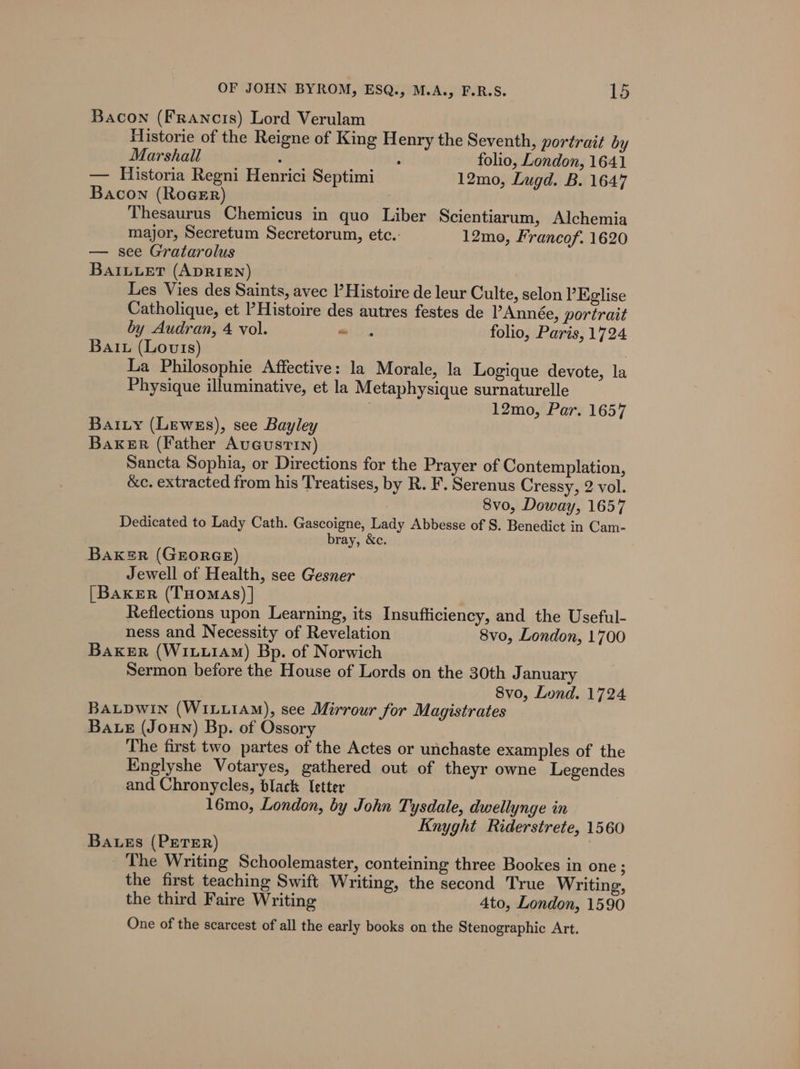 Bacon (Francis) Lord Verulam Historie of the Reigne of King Henry the Seventh, portrait by Marshall : : folio, London, 1641 — Historia Regni Henrici Septimi 12mo, Lugd. B. 1647 Bacon (RogeErR) Thesaurus Chemicus in quo Liber Scientiarum, Alchemia major, Secretum Secretorum, etc.: 12mo, Francof. 1620 — see Gratarolus BAILLET (ADRIEN) Les Vies des Saints, avec l’ Histoire de leur Culte, selon ’Eglise Catholique, et Histoire des autres festes de PAnnée, portrait by Audran, 4 vol. —- . folio, Paris, 1724 Bait (Louts) , La Philosophie Affective: la Morale, la Logique devote, la Physique illuminative, et la Metaphysique surnaturelle | 12mo, Par. 1657 Bai.ty (Lewes), see Bayley Baker (Father Augustin) Sancta Sophia, or Directions for the Prayer of Contemplation, &amp;c. extracted from his Treatises, by R. F. Serenus Cressy, 2 vol. 8vo, Doway, 1657 Dedicated to Lady Cath. Gascoigne, Lady Abbesse of S. Benedict in Cam- bray, &amp;c. Bak=R (GEORGE) Jewell of Health, see Gesner [Baker (THomaAs) | Reflections upon Learning, its Insufficiency, and the Useful- ness and Necessity of Revelation 8vo, London, 1700 Baker (WiuuiAm) Bp. of Norwich Sermon before the House of Lords on the 30th J anuary 8vo, Lond. 1724 BALDWIN (WILLIAM), see Mirrour for Magistrates Bae (Joun) Bp. of Ossory The first two partes of the Actes or unchaste examples of the Englyshe Votaryes, gathered out of theyr owne Legendes and Chronycles, black Ietter 16mo, London, by John Tysdale, dwellynge in Knyght Riderstrete, 1560 Baes (PETER) The Writing Schoolemaster, conteining three Bookes in one ; the first teaching Swift Writing, the second True Writing, the third Faire Writing 4to, London, 1590 One of the scarcest of all the early books on the Stenographic Art.