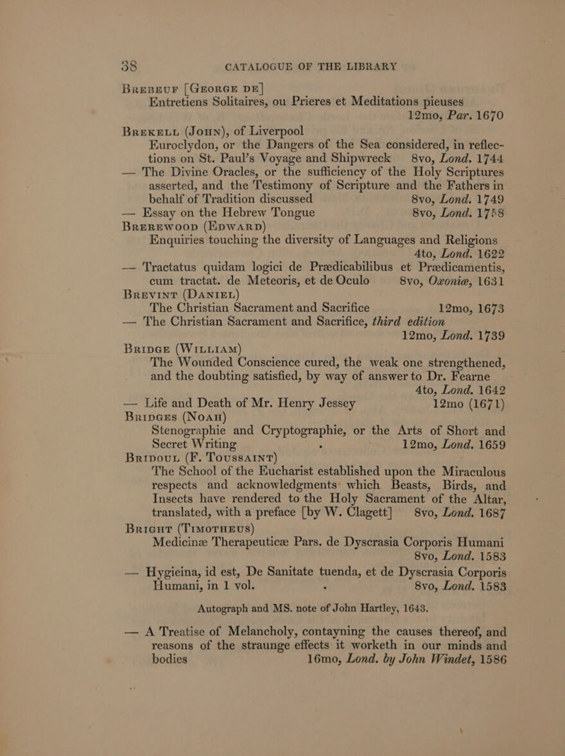 BreBeuF [GEORGE DE| Entretiens Solitaires, ou Prieres et Meditations pieuses 12mo, Par. 1670 BREKELL (Joun), of Liverpool Euroclydon, or the Dangers of the Sea considered, in reflec- tions on St. Paul’s Voyage and Shipwreck 8vo, Lond. 1744 — The Divine Oracles, or the sufficiency of the Holy Scriptures asserted, and the Testimony of Scripture and the Fathers in behalf of Tradition discussed 8vo, Lond. 1749 — Essay on the Hebrew Tongue 8vo, Lond. 1758 Brerewoop (Epwarp) Enquiries touching the diversity of Languages and Religions 4to, Lond. 1622 —— Tractatus quidam logici de Preedicabilibus et Pradicamentis, cum tractat. de Meteoris, et de Oculo 8vo, Oxonie, 1631 Brevint (DANIEL) The Christian Sacrament and Sacrifice 12mo, 1673 — The Christian Sacrament and Sacrifice, third edition 12mo, Lond. 1739 Bripes (WILLIAM) The Wounded Conscience cured, the weak one strengthened, and the doubting satisfied, by way of answer to Dr. Fearne Ato, Lond. 1642 — Life and Death of Mr. Henry Jessey 12mo (1671) BripGes (NoaAn) Stenographie and a Sa tie or the Arts of Short and Secret Writing 12mo, Lond. 1659 Brivout (F. Toussaint) The School of the Eucharist established upon the Miraculous respects and acknowledgments which Beasts, Birds, and Insects have rendered to the Holy Sacrament of the Altar, translated, with a preface [by W. Clagett] 8vo, Lond. 1687 Brieut (TrMoTHEvs) Medicine Therapeutic Pars. de Dyscrasia Corporis Humani 8vo, Lond. 1583 — Hygieina, id est, De Sanitate nee et de Dyscrasia Corporis Humani, in 1 vol. 8vo, Lond. 1583 Autograph and MS. note of John Hartley, 1643. — A Treatise of Melancholy, contayning the causes thereof, and reasons of the straunge effects it worketh in our minds and bodies 16mo, Lond. by John Windet, 1586