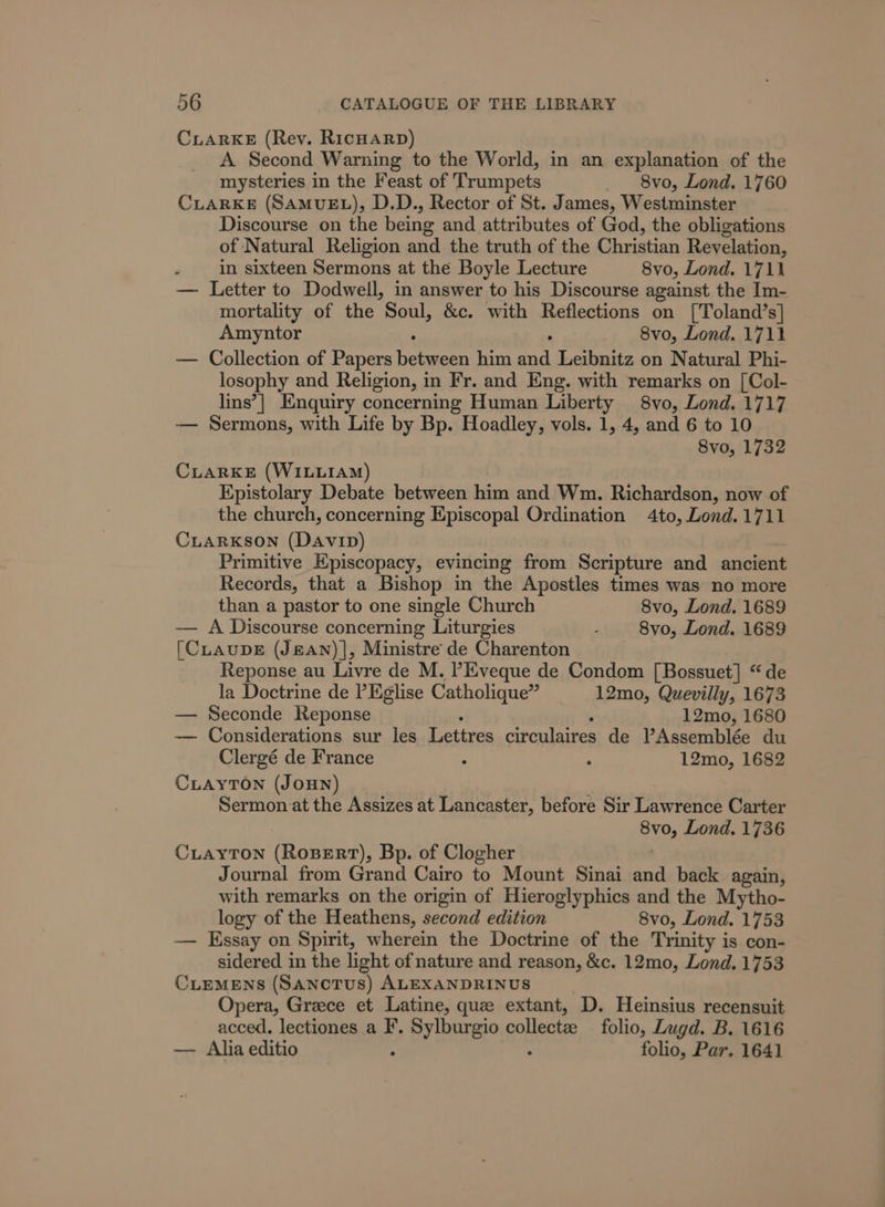 CLARKE (Rey. RicHarp) A Second Warning to the World, in an explanation of the mysteries in the Feast of Trumpets 8vo, Lond. 1760 CLARKE (SAMUEL), D.D., Rector of St. James, Westminster Discourse on the being and attributes of God, the obligations of Natural Religion and the truth of the Christian Revelation, in sixteen Sermons at the Boyle Lecture 8vo, Lond. 1711 — Letter to Dodwell, in answer to his Discourse against the Im- mortality of the Soul, &amp;c. with Reflections on ['Toland’s] Amyntor 8vo, Lond. 1711 — Collection of Papers Senna him en Leibnitz on Natural Phi- losophy and Religion, in Fr. and Eng. with remarks on [Col- lins’| Enquiry concerning Human Liberty 8vo, Lond. 1717 -— Sermons, with Life by Bp. Hoadley, vols. 1, 4, and 6 to 10 8vo, 1732 CLARKE (WILLIAM) KEpistolary Debate between him and Wm. Richardson, now of the church, concerning Episcopal Ordination 4to, Lond.1711 CxiarxKson (Davip) Primitive Episcopacy, evincing from Scripture and ancient Records, that a Bishop in the Apostles times was no more than a pastor to one single Church 8vo, Lond. 1689 — A Discourse concerning Liturgies 8vo, Lond. 1689 [CLAUDE (J&amp;AN)|, Ministre de Charenton Reponse au Livre de M. PEveque de Condom [Bossuet] “de la Doctrine de l’Eglise Catholique” 12mo, Quevilly, 1673 — Seconde Reponse 12mo, 1680 — Considerations sur les Lette ciraulairen de V’Assemblée du Clergé de France : . 12mo, 1682 CLAYTON (JOHN) . Sermon at the Assizes at Lancaster, before Sir Lawrence Carter Bios Lond. 1736 CLAYTON (RoBERT), Bp. of Clogher Journal from Grand Cairo to Mount Sinai and back again, with remarks on the origin of Hieroglyphics and the Mytho- logy of the Heathens, second edition 8vo, Lond. 1753 — Essay on Spirit, wherein the Doctrine of the Trinity is con- sidered in the light of nature and reason, &amp;c. 12mo, Lond. 1753 CLEMENS (SANCTUS) ALEXANDRINUS Opera, Greece et Latine, que extant, D. Heinsius recensuit acced. lectiones a F. D aye collectze folio, Lugd. B. 1616 — Alia editio folio, Par. 1641