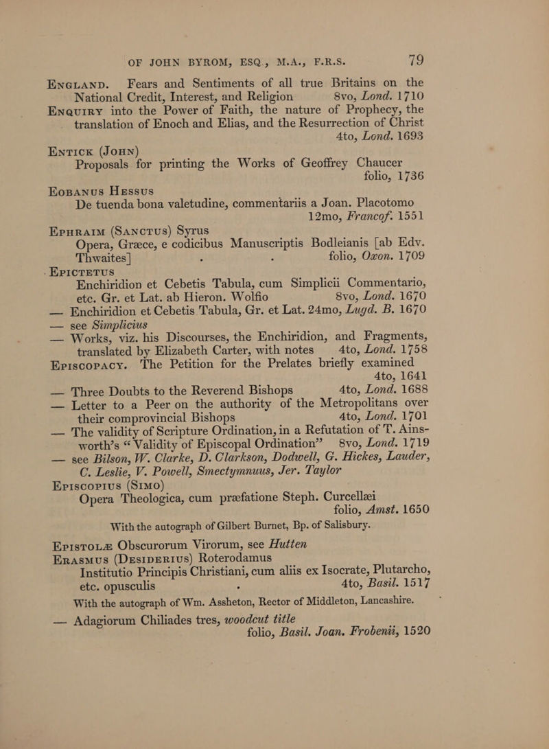 ENGLAND. Fears and Sentiments of all true Britains on the National Credit, Interest, and Religion 8vo, Lond. 1710 Enevuiry into the Power of Faith, the nature of Prophecy, the translation of Enoch and Elias, and the Resurrection of Christ 4to, Lond. 1693 EnTIcK (JOHN) Proposals for printing the Works of Geoffrey Chaucer folio, 1736 Eosanus Hessvus De tuenda bona valetudine, commentariis a Joan. Placotomo 12mo, Francof. 1551 Epuraim (Sanctus) Syrus Opera, Greece, e codicibus Manuscriptis Bodleianis [ab Edv. Thwaites | d ; folio, Oxon. 1709 . KPICTETUS Enchiridion et Cebetis Tabula, cum Simplicii Commentario, etc. Gr. et Lat. ab Hieron. Wolfio Svo, Lond. 1670 — Enchiridion et Cebetis Tabula, Gr. et Lat. 24mo, Lugd. B. 1670 — see Simplicius — Works, viz. his Discourses, the Enchiridion, and Fragments, translated by Elizabeth Carter, with notes 4to, Lond. 1758 Episcopacy. The Petition for the Prelates briefly examined Ato, 1641 — Three Doubts to the Reverend Bishops Ato, Lond. 1688 — Letter to a Peer on the authority of the Metropolitans over their comprovincial Bishops Ato, Lond. 1701 — The validity of Scripture Ordination, in a Refutation of T. Ains- worth’s “ Validity of Episcopal Ordination” 8vo, Lond. 1719 — see Bilson, W. Clarke, D. Clarkson, Dodwell, G. Hickes, Lauder, C. Leslie, V. Powell, Smectymnuus, Jer. Taylor Episcopius (S1mo) Opera Theologica, cum preefatione Steph. Curcellzei folio, Amst. 1650 With the autograph of Gilbert Burnet, Bp. of Salisbury. Epistotz Obscurorum Virorum, see Hutten Erasmus (DesipeRivs) Roterodamus Institutio Principis Christiani, cum aliis ex Isocrate, Plutarcho, etc. opusculis : Ato, Basil. 1517 With the autograph of Wm. Assheton, Rector of Middleton, Lancashire. — Adagiorum Chiliades tres, woodcut title folio, Basil. Joan. Frobenii, 1520