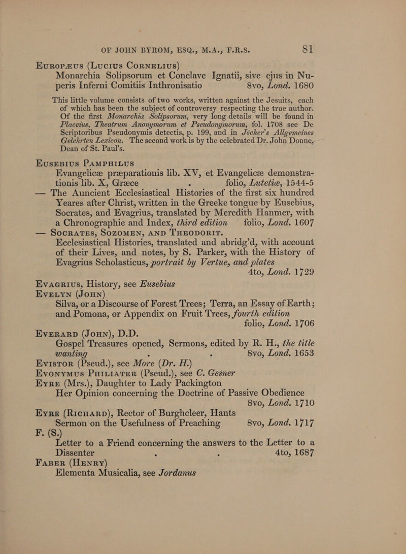 Evropaus (Lucius CorneE.Ivs) Monarchia Solipsorum et Conclave Ignatii, sive ejus in Nu- peris Inferni Comitiis Inthronisatio 8vo, Lond. 1680 This little volume consists of two works, written against the Jesuits, each of which has been the subject of controversy respecting the true author. Of the first Monarchia Solipsorum, very long details will be found in Placeius, Theatrum Anonymorum et Pseudonymorum, fol. 1708 see De Scriptoribus Pseudonymis detectis, p. 199, and in Jécher’s Allgemeines Gelehrten Lexicon. The second work is by the celebrated Dr. John Donne, Dean of St. Paul’s. Evusesius PAMPHILUS Evangelice przeparationis lib. XV, et Evangelicee demonstra- tionis lib. X, Greece : folio, Lutetie, 1544-5 — The Auncient Ecclesiastical Histories of the first six hundred Yeares after Christ, written in the Greeke tongue by Eusebius, Socrates, and Evagrius, translated by Meredith Hanmer, with a Chronographie and Index, third edition _ folio, Lond. 1607 — Socrates, SOZOMEN, AND THEODORIT. Ecclesiastical Histories, translated and abridg’d, with account of their Lives, and notes, by S. Parker, with the History of Kvagrius Scholasticus, portrait by Vertue, and plates 4to, Lond. 1729 Evaerivs, History, see Eusebius EvELYN (Jonn) Silva, or a Discourse of Forest Trees; Terra, an Essay of Earth; and Pomona, or Appendix on Fruit Trees, fourth edition folio, Lond. 1706 EveRARD (Joun), D.D. Gospel Treasures opened, erie edited by R. H., the title wanting 8vo, Lond. 1653 Evistor (Pseud.), see More (Dr. 1.) Evonymus PuixiatTer (Pseud.), see C. Gesner Eyre (Mrs.), Daughter to Lady Packington Her Opinion concerning the Doctrine of Passive Obedience 8vo, Lond. 1710 Eyre (Ricuarp), Rector of Burghcleer, Hants Sermon on the Usefulness of Preaching 8vo, Lond. 1717 F, (S.) Letter to a Friend concerning the answers to the Letter to a Dissenter : : Ato, 1687 Faser (Henry) Elementa Musicalia, see Jordanus