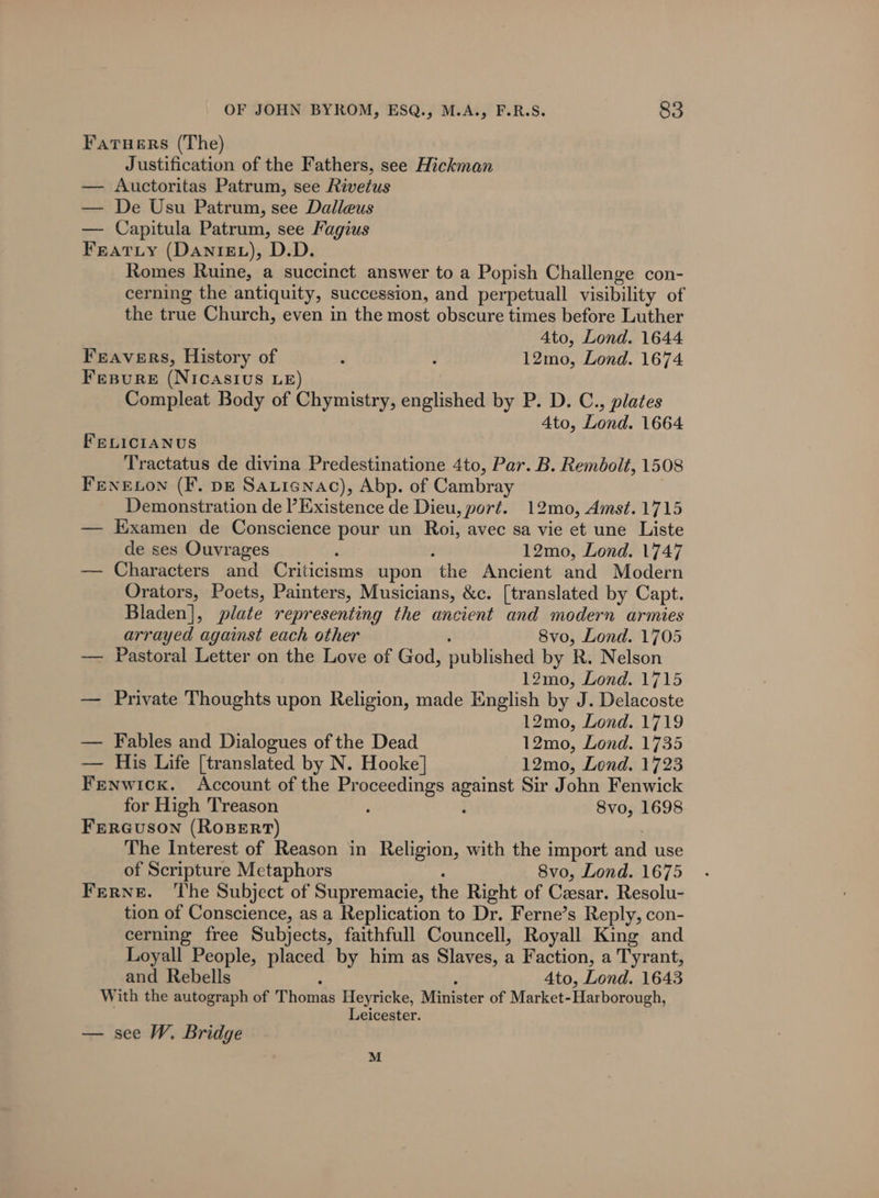 FaTuers (The) Justification of the Fathers, see Hickman — Auctoritas Patrum, see Rivetus — De Usu Patrum, see Dalleus — Capitula Patrum, see Fagius Fratyty (Danizz), D.D. Romes Ruine, a succinct answer to a Popish Challenge con- cerning the antiquity, succession, and perpetuall visibility of the true Church, even in the most obscure times before Luther 4to, Lond. 1644 Freavers, History of ‘ : 12mo, Lond. 1674 Fesure (NICASIUS LE) Compleat Body of Chymistry, englished by P. D. C., plates 4to, Lond. 1664 FELICIANUS Tractatus de divina Predestinatione 4to, Par. B. Rembolt, 1508 FENELON (F. pg Saticnac), Abp. of Cambray Demonstration de Existence de Dieu, port. 12mo, Amst. 1715 — Kxamen de Conscience pour un Roi, avec sa vie et une Liste de ses Ouvrages 2 : 12mo, Lond. 1747 — Characters and Criticisms upon the Ancient and Modern Orators, Poets, Painters, Musicians, &amp;c. [translated by Capt. Bladen], plate representing the ancient and modern armies arrayed against each other 8vo, Lond. 1705 — Pastoral Letter on the Love of God, published by R. Nelson 12mo, Lond. 1715 — Private Thoughts upon Religion, made English by J. Delacoste 12mo, Lond. 1719 — Fables and Dialogues of the Dead 12mo, Lond. 1735 — His Life [translated by N. Hooke] 12mo, Lond. 1723 Fenwick. Account of the Proceedings DE: Sir John Fenwick for High Treason : 8vo, 1698 FERGUSON (ROBERT) The Interest of Reason in Religion, with the import ae use of Scripture Metaphors 8vo, Lond. 1675 FrerRNeE. ‘The Subject of Supremacie, the Right of Czesar. Resolu- tion of Conscience, as a Replication to Dr. Ferne’s Reply, con- cerning free Subjects, faithfull Councell, Royall King and Loyall People, placed by him as Slaves, a Faction, a Tyrant, and Rebells 4to, Lond. 1643 With the autograph of Thomas Heyricke, Minister of Market-Harborough, Leicester. — see W. Bridge M