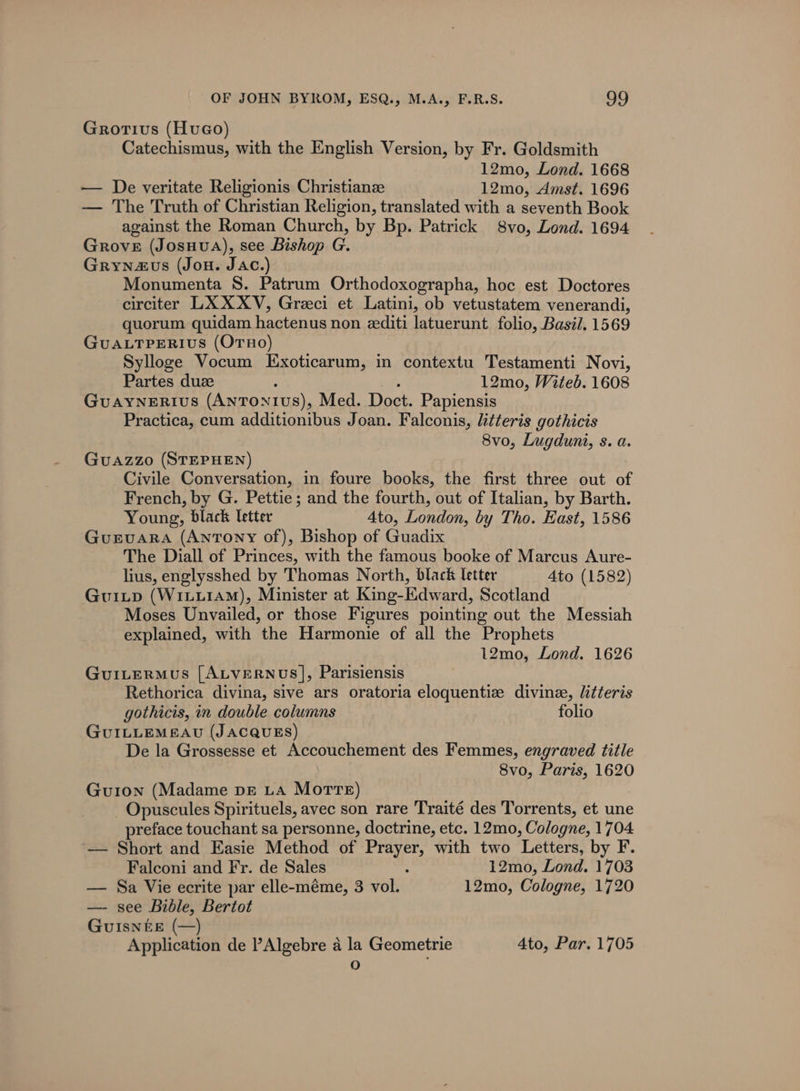 Grotivus (HvuGo) Catechismus, with the English Version, by Fr. Goldsmith 12mo, Lond. 1668 — De veritate Religionis Christiane 12mo, Amst. 1696 — The Truth of Christian Religion, translated with a seventh Book against the Roman Church, by Bp. Patrick 8vo, Lond. 1694 Grove (JosHvA), see Bishop G. Grynaus (Jon. Jac.) Monumenta S. Patrum Orthodoxographa, hoc est Doctores circiter LXXXV, Greci et Latini, ob vetustatem venerandi, quorum quidam hactenus non eediti latuerunt folio, Basil. 1569 GUALTPERIUS (OrHo) Sylloge Vocum Exoticarum, in contextu Testamenti Novi, Partes duz : , 12mo, Witeb. 1608 GuaAyNeERius (Antonius), Med. Doct. Papiensis Practica, cum additionibus Joan. Falconis, litteris gothicis 8vo, Lugduni, s. a. GuaAzzo (STEPHEN) Civile Conversation, in foure books, the first three out of French, by G. Pettie; and the fourth, out of Italian, by Barth. Young, black letter Ato, London, by Tho. East, 1586 GuEvaARA (Antony of), Bishop of Guadix The Diall of Princes, with the famous booke of Marcus Aure- lius, englysshed by Thomas North, black letter 4to (1582) Guiutp (WiLi1AM), Minister at King-Edward, Scotland Moses Unvailed, or those Figures pointing out the Messiah explained, with the Harmonie of all the Prophets 12mo, Lond. 1626 GuILerMus [ALVERNUS], Parisiensis Rethorica divina, sive ars oratoria eloquentiz divine, litteris gothicis, in double columns folio GuILLEMEAU (JACQUES) De la Grossesse et Accouchement des Femmes, engraved title 8vo, Paris, 1620 Gu1on (Madame pz LA Morre) _Opuscules Spirituels, avec son rare Traité des Torrents, et une preface touchant sa personne, doctrine, etc. 12mo, Cologne, 1704 ‘— Short and Easie Method of Prayer, with two Letters, by F. Falconi and Fr. de Sales : 12mo, Lond. 1703 — Sa Vie ecrite par elle-méme, 3 vol. 12mo, Cologne, 1720 —- see Bible, Bertot GuIsNnéEE (—) Application de ’Algebre a la Geometrie 4to, Par. 1705 O