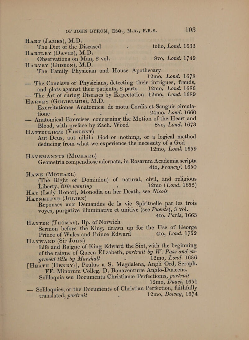 Hart (Jamegs), M.D. The Diet of the Diseased ‘ folio, Lond. 1633 Harvey (Davip), M.D. Observations on Man, 2 vol. 8vo, Lond. 1749 Harvey (Gipron), M.D. The Family Physician and House Apothecary 12mo, Lond. 1678 — The Conclave of Physicians, detecting their intrigues, frauds, and plots against their patients, 2 parts 12mo, Lond. 1686 — The Art of curing Diseases by Expectation 12mo, Lond. 1689 Harvey (Guutetmus), M.D. Exercitationes Anatomice de motu Cordis et Sanguis circula- tione ; : ; 24mo, Lond. 1660 — Anatomical Exercises concerning the Motion of the Heart and Blood, with preface by Zach. Wood 8vo, Lond. 1673 HATTECcLIFFE (VINCENT) Aut Deus, aut nihil: God or nothing, or a logical method deducing from what we experience the necessity of a God 12mo, Lond. 1659 Havemannus (MIcHAEL) Geometria compendiose adornata, in Rosarum Academia scripta 4to, Francof. 1650 Hawk (MIcHAEL) (The Right of Dominion) of natural, civil, and religious Liberty, title wanting : 12mo (Lond. 1655) Hay (Lady Honor), Monodia on her Death, see Nicols HayYNEvFVE (JULIEN) Reponses aux Demandes de la vie Spirituelle par les trois voyes, purgative illuminative et unitive (see Puente), 3 vol. 4to, Paris, 1663 Hayter (Tuomas), Bp. of Norwich . Sermon before the King, drawn up for the Use of George Prince of Wales and Prince Edward Ato, Lond. 1752 Haywarp (Sir Jonn) Life and Raigne of King Edward the Sixt, with the beginning of the raigne of Queen Elizabeth, portrait by W. Pass and en- graved title by Marshall : 12mo, Lond. 1636 (Heatu (Hewnry)], Paulus a S. Magdalena, Angli Ord, Seraph. FF. Minorum Colleg. D. Bonaventurze Anglo-Duacens. Soliloquia seu Documenta Christiane Perfectionis, portrait 12mo, Duaci, 1651 — Soliloquies, or the Documents of Christian Perfection, faithfully translated, portrait , 12mo, Doway, 1674