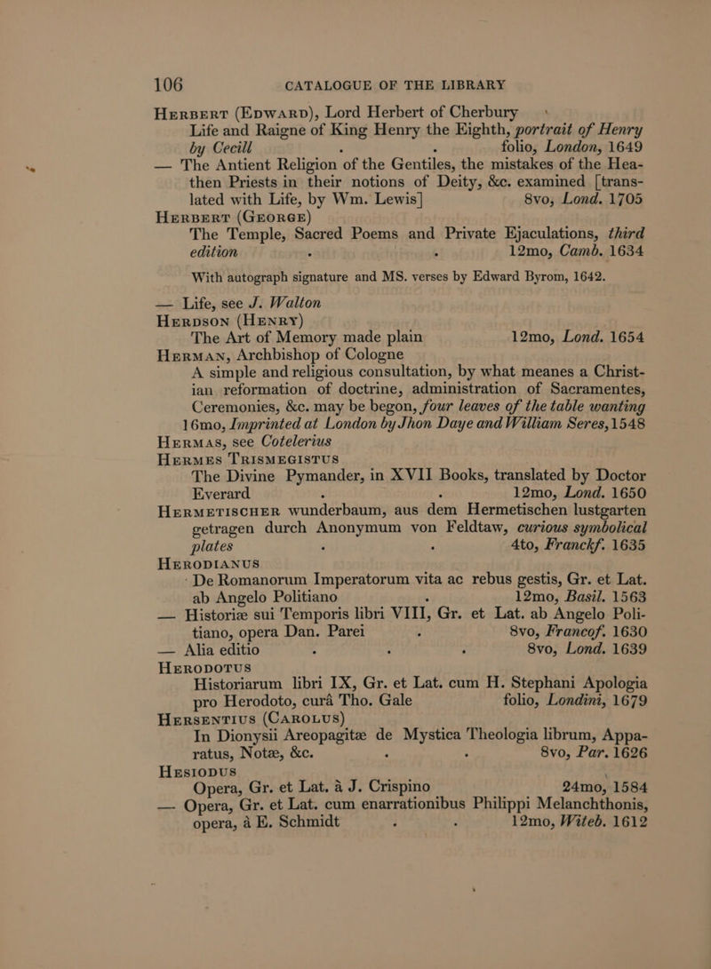 HERBERT (Epwarp), Lord Herbert of Cherbury : Life and Raigne of King Henry the Eighth, portrait of Henry by Cecill folio, London, 1649 — The Antient Religion of the Gentiles, the mistakes of the Hea- then Priests in their notions of Deity, &amp;c. examined [trans- lated with Life, by Wm. Lewis] 8vo, Lond. 1705 HERBERT (GEORGE) The Temple, Sacred Poems and Private Ejaculations, third edition 4 12mo, Cambé. 1634 With autograph signature and MS. verses by Edward Byrom, 1642. — Life, see J. Walton Herpson (HENRY) The Art of Memory made plain 12mo, Lond. 1654 Herman, Archbishop of Cologne A simple and religious consultation, by what meanes a Christ- ian reformation of doctrine, administration of Sacramentes, Ceremonies, &amp;c. may be begon, four leaves of the table wanting 16mo, Imprinted at London by Jhon Daye and William Seres,1548 Herrmas, see Cotelerius Hermes TRISMEGISTUS The Divine Pymander, in XVII Books, translated by Doctor Everard 12mo, Lond. 1650 HERMETISCHER swunderliaanis aus devi Hermetischen lustgarten getragen durch Anonymum von Feldtaw, curious syméolical plates , , 4to, Franckf. 1635 HERODIANUS -De Romanorum Imperatorum vita ac rebus gestis, Gr. et Lat. ab Angelo Politiano 12mo, Basil. 1563 — Historie sui Temporis libri VII, Gr. et Lat. ab Angelo Poli- tiano, opera Dan. Parei : 8vo, Francof. 1630 — Alia editio : 5 ; 8vo, Lond. 1639 HERODOTUS Historiarum libri IX, Gr. et Lat. cum H. Stephani Apologia pro Herodoto, cura Tho. Gale folio, Londini, 1679 Hersentivs (CARrouuvs) In Dionysii Areopagite de eager teil: librum, Appa- ratus, Note, &amp;c. 8vo, Par. 1626 Hesiopus Opera, Gr. et Lat. a J. Crispino 24mo, 1584 —- Opera, Gr. et Lat. cum enarrationibus Philippi Melanchthonis, opera, 4 E, Schmidt ; . 12mo, Witeb. 1612