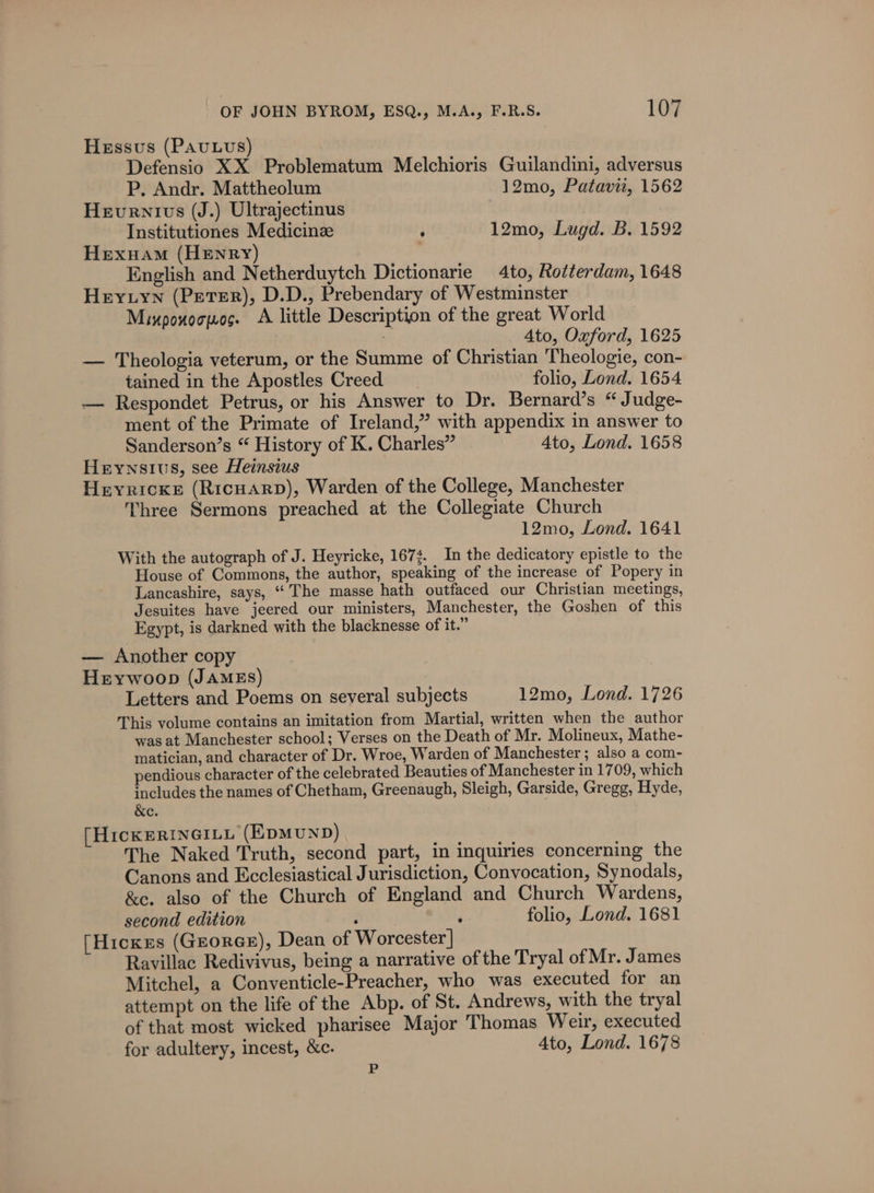 Hessus (Pauuvs) Defensio XX Problematum Melchioris Guilandini, adversus P. Andr. Mattheolum 12mo, Patavit, 1562 Hevurnivs (J.) Ultrajectinus Institutiones Medicinz : 12mo, Lugd. B. 1592 Hexuam (Henry) English and Netherduytch Dictionarie 4to, Rotterdam, 1648 Heytyn (Peter), D.D., Prebendary of Westminster Mixpouocpos. A little Description of the great World ; Ato, Oxford, 1625 — Theologia veterum, or the Summe of Christian Theologie, con- tained in the Apostles Creed folio, Lond. 1654 — Respondet Petrus, or his Answer to Dr. Bernard’s “ Judge- ment of the Primate of Ireland,” with appendix in answer to Sanderson’s “ History of K. Charles” Ato, Lond. 1658 Heywnsius, see Heinsius Heyricxe (Ricuarp), Warden of the College, Manchester Three Sermons preached at the Collegiate Church 12mo, Lond. 1641 With the autograph of J. Heyricke, 167. In the dedicatory epistle to the House of Commons, the author, speaking of the increase of Popery in Lancashire, says, “The masse hath outfaced our Christian meetings, Jesuites have jeered our ministers, Manchester, the Goshen of this Egypt, is darkned with the blacknesse of it.” — Another copy Hrywoop (JAMES) Letters and Poems on several subjects 12mo, Lond. 1726 This volume contains an imitation from Martial, written when the author was at Manchester school; Verses on the Death of Mr. Molineux, Mathe- matician, and character of Dr. Wroe, Warden of Manchester ; also a com- pendious character of the celebrated Beauties of Manchester in 1709, which includes the names of Chetham, Greenaugh, Sleigh, Garside, Gregg, Hyde, &amp;e. [HickeRINGILL (EDMUND) The Naked Truth, second part, in inquiries concerning the Canons and Ecclesiastical Jurisdiction, Convocation, Synodals, &amp;e. also of the Church of England and Church Wardens, second edition ; ‘ folio, Lond. 1681 [Hicks (Groree), Dean of Worcester] Ravillac Redivivus, being a narrative of the Tryal of Mr. James Mitchel, a Conventicle-Preacher, who was executed for an attempt on the life of the Abp. of St. Andrews, with the tryal of that most wicked pharisee Major Thomas Weir, executed for adultery, incest, &amp;c. Ato, Lond. 1678 P