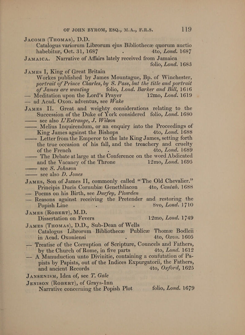 Jacoms (THomas), D.D. Catalogus variorum Librorum ejus Bibliothecze quorum auctio habebitur, Oct. 31, 1687 : Ato, Lond. 1687 Jamaica. Narrative of Affairs lately received from Jamaica folio, Lond. 1683 James I, King of Great Britain Workes published by James Mountague, Bp. of Winchester, portrait of Prince Charles, by S. Pass, but the title and portrait of James are wanting folio, Lond. Barker and Bill, 1616 — Meditation upon the Lord’s Prayer 12mo, Lond. 1619 — ad Acad. Oxon. adventus, see Wake James II. Great. and weighty considerations relating to the Succession of the Duke of York considered folio, Lond. 1680 see also L’Estrange, J. Wilson —— Melius Inquirendum, or an enquiry into the Proceedings of King James against the Bishops Ato, Lond. 1688 Letter from the Emperor to the late King James, setting forth the true occasion of his fall, and the treachery and cruelty of the French ‘ Ato, Lond. 1689 — The Debate at large at the Conference on the word Abdicated and the Vacancy of the Throne 12mo, Lond. 1695 see S. Johnson see also D. Jones James, Son of James II, commonly called “The Old Chevalier.” Principis Ducis Cornubiz Genethliacon 4to, Caniab. 1688 — Poems on his Birth, see Durfey, Plowden — Reasons against receiving the Pretender and restoring the Popish Line ‘ ; 8vo, Lond. 1710 James (Rospert), M.D. Dissertation on Fevers 12mo, Lond. 1749 James (Tuomas), D.D., Sub-Dean of Wells Catalogus Librorum Bibliothecee Publicee Thome Bodlen - in Acad. Oxoniensi ; 4to, Oxon. 1605 — Treatise of the Corruption of Scripture, Councels and Fathers, by the Church of Rome, in five parts Ato, Lond. 1612 — A Manuduction unto Divinitie, containing a confutation of Pa- pists by Papists, out of the Indices Expurgatoru, the Fathers, and ancient Records - Ato, Oxford, 1625 JANSENISM, Idea of, see 7. Gale Jenison (Rosert), of Grays-Inn Narrative concerning the Popish Plot folio, Lond. 1679