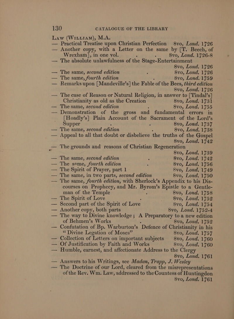 Practical Treatise upon Christian Perfection 8vo, Lond. 1726 Another copy, with a Letter on the same by [T. Beech, of Wrexham], in one vol. . 8vo, Lond. 17 26-8 The absolute unlawfulness of the Stage-Entertainment 8vo, Lond. 1726 The same, second edition ‘ 8vo, Lond. 1726 The same, fourth edition 8vo, Lond. 1759 Remarks upon [ Mandeville’s] the Fable of the Bees, third edition 8vo, Lond. 1726 The case of Reason or Natural Religion, in answer to ['Tindal’s] Christianity as old as the Creation 8vo, Lond. 1731 The same, second edition 8vo, Lond. 1755 Demonstration of the gross and fundamental errors in [Hoadly’s] Plain Account of the Sacrament of the Lord’s Supper 8vo, Lond. 1737 The same, second edition 8vo, Lond. 1738 Appeal to all that doubt or disbelieve the truths of the Gospel 8vo, Lond. 1742 The grounds and reasons of Christian Regeneration 8vo, Lond. 1739 The same, second edition 3 8vo, Lond. 1742 The same, fourth edition . 8vo, Lond. 1756 The Spirit of Prayer, part 1 Svo, Lond. 1749 The same, in two parts, second edition 8vo, Lond. 1750 The same, fourth edition, with Sherlock’s Appendix to his Dis- courses on Prophecy, and Mr. cen s Epistle to a Gentle- man of the Temple 8vo, Lond. 1758 The Spirit of Love | 8vo, Lond. 1752 Second part of the Spirit of Love 8vo, Lond. 1754 Another copy, both parts 8vo, Lond. 1752-4 The way to Divine knowledge ; A Preparatory to a new edition of Behmen’s Works 8vo, Lond. 1752 Confutation of Bp. Warburton’s ‘Defence of Christianity in his “ Divine Legation of Moses” 8vo, Lond. 1757 Collection of Letters on important subjects § 8vo, Lond. 1760 Of Justification by Faith and Works 8vo, Lond. 1760 Humble, earnest, and affectionate Address to the Clergy 8vo, Lond. 1761 Answers to his Writings, see Madan, Trapp, J. Wesley The Doctrine of our Lord, cleared from the misrepresentations of the Rev. Wm. Law, addressed to the Countess of Huntingdon 8vo, Lond. 1761