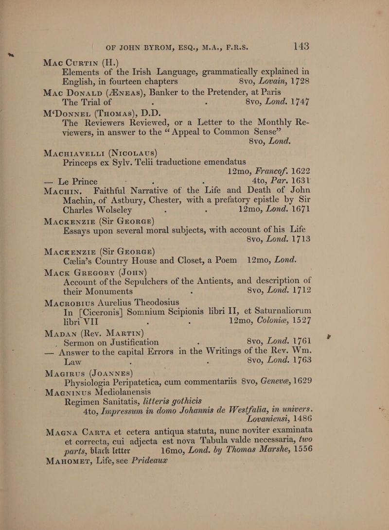 Mac Curtin (H.) Elements of the Irish Language, grammatically explained in English, in fourteen chapters 8vo, Lovain, 1728 Mac Donatp (4inzAs), Banker to the Pretender, at Paris The Trial of : 8vo, Lond. 1747 M‘DowneEt (THOMAS), D.D. The Reviewers Reviewed, or a Letter to the Monthly Re- viewers, in answer to the “ Appeal to Common Sense” 8vo, Lond. MacuiAveE.uti (NiIcoLAvs) Princeps ex Sylv. Telii traductione emendatus 12mo, Francof. 1622 — Le Prince 4to, Par. 1631 MAcHIN. Faithful Narrative of the ‘Life and Death of John Machin, of Astbury, mane? with a ed epistle by Sir Charles Wolseley 12mo, Lond. 1671 MacKENZIE (Sir GEORGE) Essays upon several moral subjects, with account of his Life 8vo, Lond. 1713 Mackenzie (Sir GEORGE) Czelia’s Country House and Closet, a Poem 12mo, Lond. Mack Greeory (Joun) Account of the Sepulchers of the Antients, and description of their Monuments ; 8vo, Lond. 1712 Macrosius Aurelius Theodosius In [Ciceronis] Somnium Scipionis libri II, et Saturnaliorum libri VII : : 12mo, Colonie, 1527 Manan (Rev. MarTIn) _ Sermon on Justification 8vo, Lond. 1761 — Answer to the copie Errors in the Writings of the Rev. Wm. Law : 8vo, Lond. 1763 Macirus eines) Physiologia Peripatetica, cum commentariis 8vo, Geneve, 1629 Maeninus Mediolanensis Regimen Sanitatis, litteris gothicis 4to, Impressum in domo Johannis de Westfalia, in univers. Lovanienst, 1486 Maena Carta et cetera antiqua statuta, nunc noviter examinata et correcta, cui adjecta est nova Tabula valde necessaria, ¢wo parts, black letter 16mo, Lond. by Thomas Marshe, 1556 Manomet, Life, see Prideaux