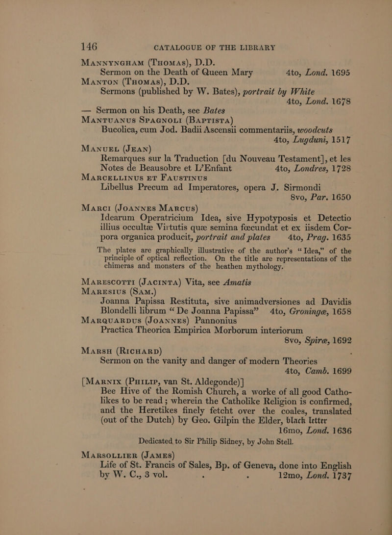 MANNYNGHAM (TxHomaAs), D.D. Sermon on the Death of Queen Mary 4to, Lond. 1695 Manton (Tuomas), D.D. Sermons (published by W. Bates), portrait by White 4to, Lond. 1678 — Sermon on his Death, see Bates . MANTUANUS SPAGNOLI (BAPTISTA) Bucolica, cum Jod. Badii Ascensii commentariis, woodcuts Ato, Lugduni, 1517 MANUEL (JEAN) Remarques sur la Traduction [du Nouveau Testament], et les Notes de Beausobre et L’Enfant 4to, Londres, 1728 MARCELLINUS ET FaustiINnus Libellus Precum ad Imperatores, opera J. Sirmondi 8vo, Par. 1650 Marci (JoaAnnges Marcus) Idearum Operatricium Idea, sive Hypotyposis et Detectio illius occultze Virtutis que semina foecundat et ex iisdem Cor- pora organica producit, portrait and plates _4to, Prag. 1635 The plates are graphically illustrative of the author’s “Idea,” of the principle of optical reflection. On the title are representations of the chimeras and monsters of the heathen mythology. Marescorti (Jacinta) Vita, see Amatis MARESIUS (SAM.) Joanna Papissa Restituta, sive animadversiones ad Davidis Blondelli librum “ De Joanna Papissa” 4to, Groninge, 1658 MaraQuarpus (JOANNES) Pannonius Practica Theorica Empirica Morborum interiorum 8vo, Spire, 1692 Marsu (RicHARD) Sermon on the vanity and danger of modern Theories 4to, Camb. 1699 [Marnix (PHI.tp, van St. Aldegonde) ] Bee Hive of the Romish Church, a worke of all good Catho- likes to be read ; wherein the Catholike Religion is confirmed, and the Heretikes finely fetcht over the coales, translated (out of the Dutch) by Geo. Gilpin the Elder, black Ietter 16mo, Lond. 1636 Dedicated to Sir Philip Sidney, by John Stell. MARSOLLIER (JAMES) Life of St. Francis of Sales, Bp. of Geneva, done into English by W. C., 3 vol. : ; 12mo, Lond. 1737