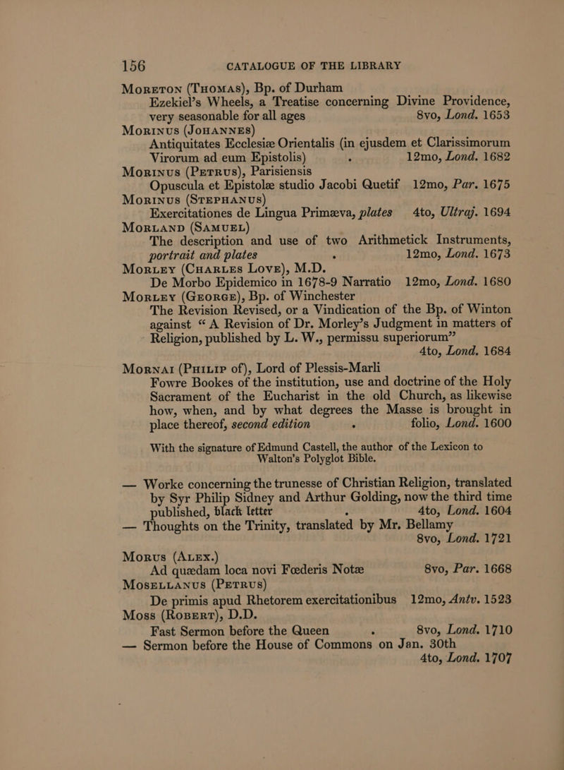 Moreton (Tuomas), Bp. of Durham Ezekiel’s Wheels, a Treatise concerning Divine Providence, very seasonable for all ages 8vo, Lond. 1653 Morinvus (JOHANNES) Antiquitates Ecclesize Orientalis (in ejusdem et Clarissimorum Virorum ad eum Epistolis) : 12mo, Lond. 1682 Morinus (Perrvs), Parisiensis Opuscula et Epistole studio Jacobi Quetif 12mo, Par. 1675 Morinus (STEPHANUS) Exercitationes de Lingua Primeva, plates to, Ultra. 1694 Mor.uanpD (SAMUEL) ideas The description and use of two Arithmetick Instruments, portrait and plates ‘ 12mo, Lond. 1673 Moruey (Cuarues Love), M.D. De Morbo Epidemico in 1678-9 Narratio 12mo, Lond. 1680 Mortey (Groree), Bp. of Winchester The Revision Revised, or a Vindication of the Bp. of Winton against “ A Revision of Dr. Morley’s Judgment in matters of - Religion, published by L. W., permissu superiorum” 4to, Lond. 1684 Mornal (PuiuiP of), Lord of Plessis-Marli Fowre Bookes of the institution, use and doctrine of the Holy Sacrament of the Eucharist in the old Church, as likewise how, when, and by what degrees the Masse is brought in place thereof, second edition ; folio, Lond. 1600 With the signature of Edmund Castell, the author of the Lexicon to Walton’s Polyglot Bible. — Worke concerning the trunesse of Christian Religion, translated by Syr Philip Sidney and Arthur Golding, now the third time published, black letter : 4to, Lond. 1604 — Thoughts on the Trinity, translated by Mr, Bellamy 8vo, Lond. 1721 Morwvs (AuEx.) Ad quedam loca novi Foederis Note 8vo, Par. 1668 MOoSsELLANUS (PETRUS) De primis apud Rhetorem exercitationibus 12mo, Aniv. 1523 Moss (Rosert), D.D. Fast Sermon before the Queen ‘ 8vo, Lond. 1710 — Sermon before the House of Commons on Jan. 30th 4to, Lond. 1707