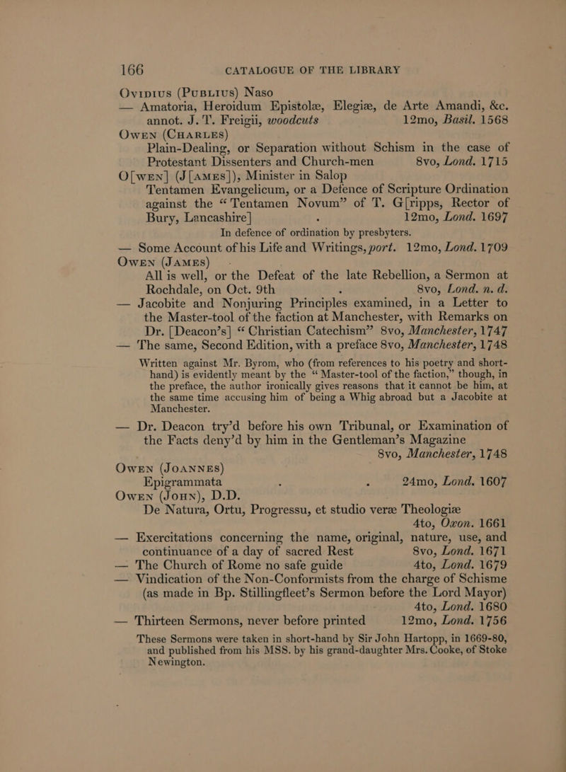 Ovipi1us (PuButus) Naso — Amatoria, Heroidum Epistole, Elegiz, de Arte Amandi, &amp;c. annot. J.T’. Freigu, woodcuts 12mo, Basil. 1568 OweEn (CHARLES) Plain-Dealing, or Separation without Schism in the case of Protestant Dissenters and Church-men 8vo, Lond. 1715 O[ wen] (J[Ames]), Minister in Salop Tentamen Evangelicum, or a Detence of Scripture Ordination against the “Tentamen Novum” of T. G[ripps, Rector of Bury, Lancashire | : 12mo, Lond. 1697 In defence of ordination by presbyters. — Some Account of his Lifeand Writings, port. 12mo, Lond. 1709 OweEN (JAMES). All is well, or the Defeat of the late Rebellion, a Sermon at Rochdale, on Oct. 9th : 8vo, Lond. n. d. — Jacobite and Nonjuring Principles examined, in a Letter to the Master-tool of the faction at Manchester, with Remarks on Dr. [Deacon’s] “ Christian Catechism” 8vo, Manchester, 1747 — The same, Second Edition, with a preface 8vo, Manchester, 1748 Written against Mr. Byrom, who (from references to his poetry and short- hand) is evidently meant by the “ Master-tool of the faction,” though, in the preface, the author ironically gives reasons that it cannot be him, at the same time accusing him of being a Whig abroad but a Jacobite at Manchester. — Dr. Deacon try’d before his own Tribunal, or Examination of the Facts deny’d by him in the Gentleman’s Magazine . Svo, Manchester, 1748 OwEN (JOANNES) Epigrammata : : 24mo, Lond. 1607 OweEn (Joun), D.D. De Natura, Ortu, Progressu, et studio verze Theologiz 4to, Oxon. 1661 — Exercitations concerning the name, original, nature, use, and continuance of a day of sacred Rest Svo, Lond. 1671 — The Church of Rome no safe guide 4to, Lond. 1679 — Vindication of the Non-Conformists from the charge of Schisme (as made in Bp. Stillingfleet’s Sermon before the Lord Mayor) Ato, Lond. 1680 — Thirteen Sermons, never before printed 12mo, Lond. 1756 These Sermons were taken in short-hand by Sir John Hartopp, in 1669-80, and published from his MSS. by his grand-daughter Mrs. Cooke, of Stoke Newington.