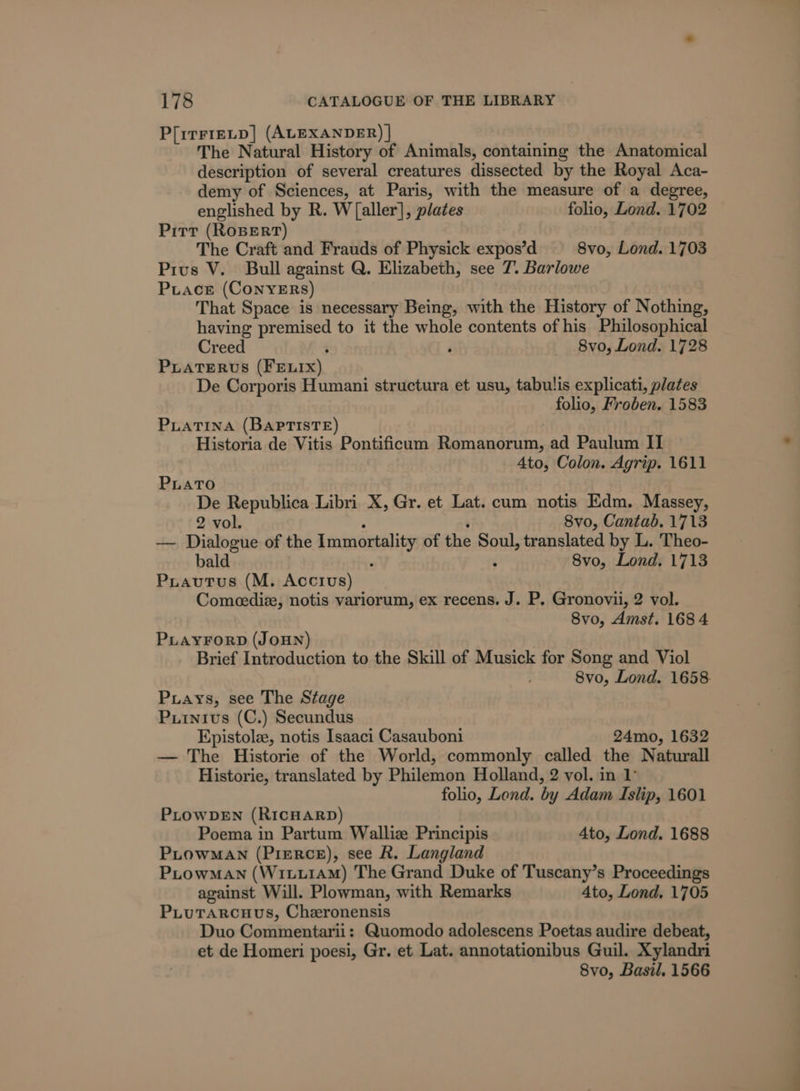 P[irF1ELD] (ALEXANDER) | The Natural History of Animals, containing the Anatomical description of several creatures dissected by the Royal Aca- demy of Sciences, at Paris, with the measure of a degree, englished by R. W [aller], plates folio, Lond. 1702 Pitt (ROBERT) The Craft and Frauds of Physick expos’d 8vo, Lond. 1703 Prius V. Bull against Q. Elizabeth, see 7. Barlowe Puace (ConyERs) That Space is necessary Being, with the History of Nothing, having Saat to it the whole contents of his Philosophical Creed 8vo, Lond. 1728 PLATERUS (Fenix) De Corporis Humani structura et usu, tabulis explicati, plates folio, Froben. 1583 PLATINA (BAPprTisTE) Historia de Vitis Pontificum Romanorum, ad Paulum II Ato, Colon. Agrip. 1611 PLATO De Republica Libri X, Gr. et Lat. cum notis Edm. Massey, 2 vol. 8vo, Cantab. 1713 — Dialogue of the Immortality of the Soul, translated by L. Theo- bald 8vo, Lond. 1713 Piautus (M. Accius) Comeediz, notis variorum, ex recens. J. P. Gronovii, 2 vol. 8vo, Amst. 168 4 PLAYFORD (JOHN) Brief Introduction to the Skill of Musick for Song and Viol 8vo, Lond. 1658. Piays, see The Stage Puinivus (C.) Secundus Epistole, notis Isaaci Casauboni 24mo, 1632 — The Historie of the World, commonly called the Naturall Historie, translated by Philemon Holland, 2 vol. in 1° folio, Lend. by Adam Islip, 1601 PLOWDEN (RicHARD) Poema in Partum Walliz Principis 4to, Lond. 1688 PLowMAN (Pierce), see R. Langland PLowMAN (WixLu1AM) The Grand Duke of Tuscany’s Proceedings against Will. Plowman, with Remarks 4to, Lond. 1705 PLuTarcuus, Cheronensis Duo Commentarii: Quomodo adolescens Poetas audire debeat, et de Homeri poesi, Gr. et Lat. annotationibus Guil. Xylandri 8vo, Basil. 1566