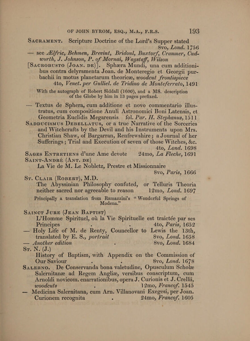 SACRAMENT. Scripture Doctrine of the Lord’s Supper stated 8vo, Lond. 1756 — see Ailfric, Behmen, Brevint, Bridoul, Buxtorf, Cranmer, Cud- worth, J. Johnson, P. of Mornai, Wagstaff, Wilson [SacropusTo (JOAN. DE)].. Sphezra Mundi, una cum additioni- bus contra delyramenta Joan. de Monteregio et Georgii pur- bachii in motus planetarum theoricee, woodcut frontispiece 4to, Venet. per Gulliel. de Tridino de Monteferrato, 1491 With the autograph of Robert Siddall (1600), and a MS. description of the Globe by him in 13 pages prefixed. — Textus de Sphera, cum additione et novo commentario illus- tratus, cum compositione Anuli Astronomici Boni Latensis, et Geometria Euclidis Megarensis fol. Par. H. Stephanus, 1511 Sappucismus DEBELLATUS, or a true Narrative of the Sorceries and Witchcrafts by the Devil and his Instruments upon Mrs. Christian Shaw, of Bargarran, Renfrewshire; a Journal of her Sufferings ; Trial and Execution of seven of those Witches, &amp;c. Ato, Lond. 1698 SaGEs ENTRETIENS d’une Ame devote 24mo, La Fleche, 1691 SaintT-ANDRE (ANT. DE) La Vie de M. Le Nobletz, Prestre et Missionnaire 8vo, Paris, 1666 Sr. Cuarr (Rosert), M.D. The Abyssinian Philosophy confuted, or Telluris Theoria neither sacred nor agreeable to reason 12mo, Lond. 1697 Principally a translation from Ramazzini’s “‘ Wonderful Springs of Modena.” Sartnovt JuRE (JEAN Baptist) L’Homme Spirituel, ot la Vie Spirituelle est traictée par ses Principes 4to, Paris, 1652 — Holy Life of M. de Renty, Councellor to Lewis the 13th, translated by E. S., portrait 8vo, Lond. 1658 — Another edition 8vo, Lond. 1684 St. N. (J.) History of Baptism, with Appendix on the Commission of Our Saviour 8vo, Lond. 1678 Sauerno. De Conservanda bona valetudine, Opusculum Scholz Salernitanze ad Regem Anglize, versibus conscriptum, cum Arnoldi novicom. aaa opera J. Curionis et J. Crellii, woodcuts 12mo, Francof. 1545 — Medicina Salernitana, cum Arn. Villanovani Exegesi, per Joan. Curionem recognita 2 24mo, Francof. 1605