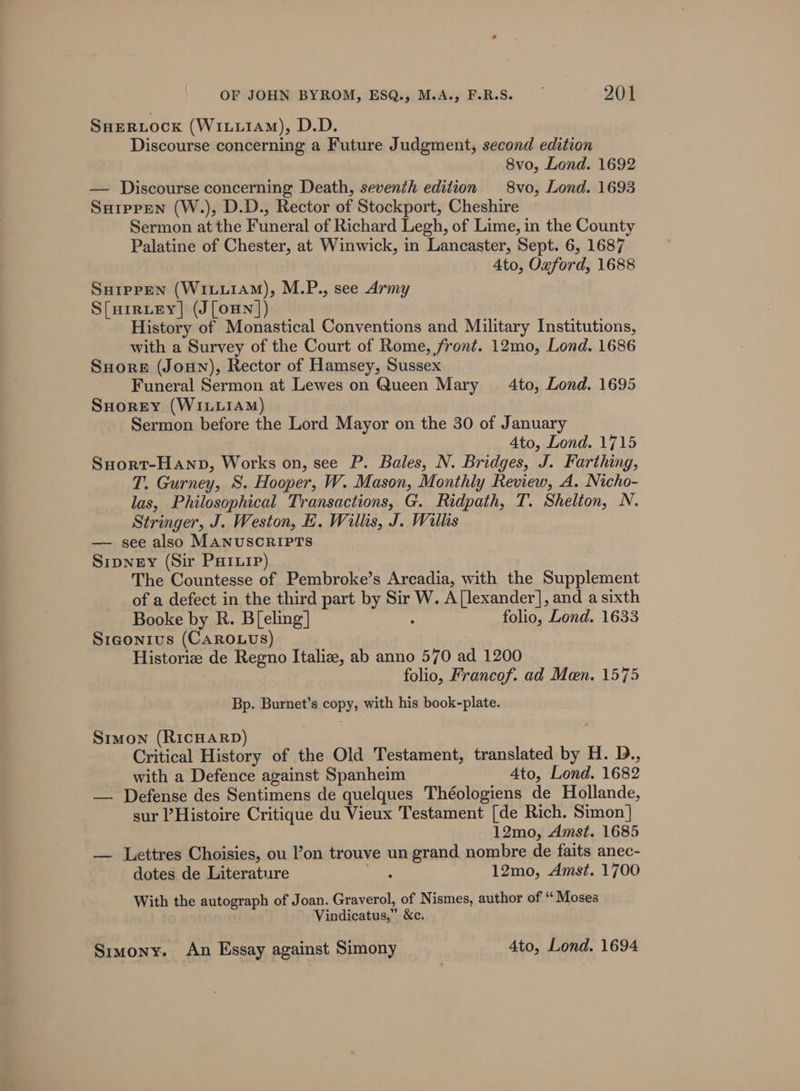 SHERLOCK (WiLi1AM), D.D. Discourse concerning a Future Judgment, second edition 8vo, Lond. 1692 — Discourse concerning Death, seventh edition 8vo, Lond. 1693 Suipren (W.), D.D., Rector of Stockport, Cheshire Sermon at the Funeral of Richard Legh, of Lime, in the County Palatine of Chester, at Winwick, in Lancaster, Sept. 6, 1687 Ato, Oxford, 1688 SHIpPpEN (WILLIAM), M.P., see Army S[uiruey| (J [oun ]) History of Monastical Conventions and Military Institutions, with a Survey of the Court of Rome, front. 12mo, Lond. 1686 SuHore (Joun), Rector of Hamsey, Sussex Funeral Sermon at Lewes on Queen Mary 4to, Lond. 1695 SHOREY (WILLIAM) Sermon before the Lord Mayor on the 30 of January 4to, Lond. 1715 Suort-Hanp, Works on, see P. Bales, N. Bridges, J. Farthing, T. Gurney, S. Hooper, W. Mason, Monthly Review, A. Nicho- las, Philosophical Transactions, G. Ridpath, T. Shelton, N. Stringer, J. Weston, E. Willis, J. Willis — see also MANUSCRIPTS Sipney (Sir Paiuip) The Countesse of Pembroke’s Arcadia, with the Supplement of a defect in the third part by Sir W. A[lexander], and a sixth Booke by R. B[eling] : folio, Lond. 1633 Sigonius (CAROLUS) Historize de Regno Italiz, ab anno 570 ad 1200 folio, Francof. ad Men. 1575 Bp. Burnet’s copy, with his book-plate. Simon (RICHARD) Critical History of the Old Testament, translated by H. D., with a Defence against Spanheim Ato, Lond. 1682 — Defense des Sentimens de quelques Théologiens de Hollande, sur Histoire Critique du Vieux Testament [de Rich. Simon} 12mo, Amst. 1685 — Lettres Choisies, ou on trouve un grand nombre de faits anec- dotes de Literature Dias 12mo, Amst. 1700 With the autograph of Joan. Graverol, of Nismes, author of “ Moses Vindicatus,” &amp;c. Srimony. An Essay against Simony Ato, Lond. 1694