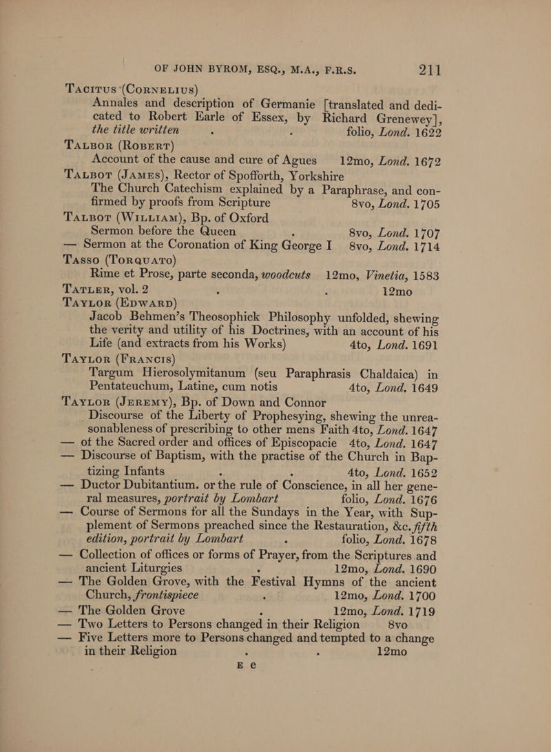 Tacitus (CorNELIvS) Annales and description of Germanie [translated and dedi- cated to Robert Earle of Essex, by Richard Grenewey], the title written : ; folio, Lond. 1622 TauBor (RoBeErt) Account of the cause and cure of Agues 12mo, Lond. 1672 Tausor (JAmgs), Rector of Spofforth, Yorkshire The Church Catechism explained by a Paraphrase, and con- firmed by proofs from Scripture 8vo, Lond. 1705 TauBot (WiLu1AM), Bp. of Oxford Sermon before the Queen ; 8vo, Lond. 1707 — Sermon at the Coronation of King George I 8vo, Lond. 1714 Tasso (TorquatTo) | Rime et Prose, parte seconda, woodcuts 12mo, Vinetia, 1583 TATLER, vol. 2 , d 12mo TAYLOR (EDWARD) Jacob Behmen’s Theosophick Philosophy unfolded, shewing the verity and utility of his Doctrines, with an account of his Life (and extracts from his Works) 4to, Lond. 1691 TayLor (FRANCIS) Targum Hierosolymitanum (seu Paraphrasis Chaldaica) in Pentateuchum, Latine, cum notis Ato, Lond. 1649 TayLor (JEREMY), Bp. of Down and Connor Discourse of the Liberty of Prophesying, shewing the unrea- sonableness of prescribing to other mens Faith 4to, Lond. 1647 — ot the Sacred order and offices of Episcopacie 4to, Lond. 1647 — Discourse of Baptism, with the practise of the Church in Bap- tizing Infants ; : Ato, Lond. 1652 — Ductor Dubitantium. or the rule of Conscience, in all her gene- ral measures, portrait by Lombart folio, Lond. 1676 — Course of Sermons for all the Sundays in the Year, with Sup- plement of Sermons preached since the Restauration, &amp;c. fifth edition, portrait by Lombart ‘ folio, Lond. 1678 — Collection of offices or forms of Prayer, from the Scriptures and ancient Liturgies ; 12mo, Lond. 1690 — The Golden Grove, with the Festival Hymns of the ancient Church, frontispiece , 12mo, Lond. 1700 — The Golden Grove ’ 12mo, Lond. 1719 — Two Letters to Persons changed in their Religion 8vo — Five Letters more to Persons changed and tempted to a change in their Religion : : 12mo Ee