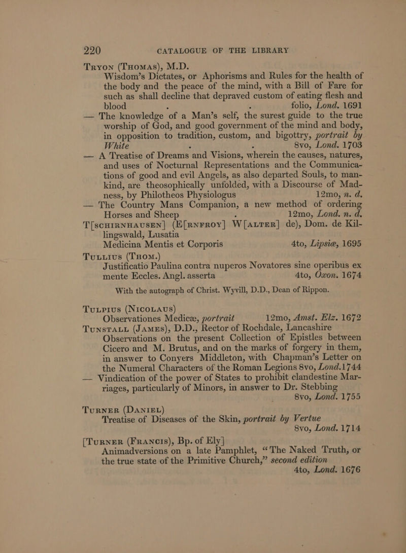 Tryon (THomas), M.D. 7 Wisdom’s Dictates, or Aphorisms and Rules for the health of the body and the peace of the mind, with a Bill of Fare for such as shall decline that depraved custom of eating flesh and blood : ; folio, Lond. 1691 — The knowledge of a Man’s self, the surest guide to the true worship of God, and good government of the mind and body, in opposition to tradition, custom, and bigottry, portrait by White d : 8vo, Lond. 1703 — A Treatise of Dreams and Visions, wherein the causes, natures, and uses of Nocturnal Representations and the Communica- tions of good and evil Angels, as also departed Souls, to man- kind, are theosophically unfolded, with a Discourse of Mad- ness, by Philotheos Physiologus 12mo, n. d. — The Country Mans Companion, a new method of ordering Horses and Sheep ; 12mo, Lond. n. d. T[scHIRNHAUSEN] (E[Rnrroy|] W[aurerR] de), Dom. de Kil- lingswald, Lusatia Medicina Mentis et Corporis 4to, Lipsiea, 1695 Tuxuuivus (THomM.) Justificatio Paulina contra nuperos Novatores sine operibus ex mente Eccles. Angl. asserta Ato, Oxon. 1674 With the autograph of Christ. Wyvill, D.D., Dean of Rippon. Tuxupius (NIcOoLAUS) Observationes Medicze, portrait 12mo, Amst. Elz. 1672 TunstTauu (James), D.D., Rector of Rochdale, Lancashire Observations on the present Collection of Epistles between Cicero and M. Brutus, and on the marks of forgery in them, in answer to Conyers Middleton, with Chapman’s Letter on the Numeral Characters of the Roman Legions 8vo, Lond.1744 — Vindication of the power of States to prohibit clandestine Mar- riages, particularly of Minors, in answer to Dr. Stebbing 8vo, Lond. 1755 TuRNER (DANIEL) Treatise of Diseases of the Skin, portrait by Vertue 8vo, Lond. 1714 [TuRNER (Francis), Bp. of Ely] Animadversions on a late Pamphlet, “The Naked Truth, or the true state of the Primitive Church,” second edition Ato, Lond. 1676