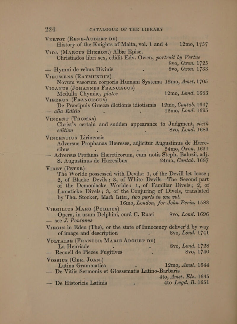 Vertor (RENE-AUBERT DE) History of the Knights of Malta, vol. 1 and 4 12mo, 1757 Vioa (Marcus Hreron.) Albz Episc. Christiados libri sex, edidit Edv. Owen, portrait by Vertue 8vo, Oxon. 1725 — Hymni de rebus Divinis : 8vo, Oxon. 1733 VieussEens (RAYMUNDUS) Novum vasorum corporis Humani Systema 12mo, Amst. 1705 ViIGANUS (JOHANNES FRANCISCUS) Medulla Chymiz, plates 12mo, Lond. 1683 Vicerus (FRANCISCUS) De Precipuis Greece dictionis idiotismis 12mo, Cantab. 1647 — alia Editio : : 12mo, Lond. 1695 VincENT (THOMAS) Christ’s certain and sudden appearance to Judgment, sixth edition : * 8vo, Lond. 1683 Vincentius Lirinensis Adversus Prophanas Heereses, rie Augustinus de Hezere- sibus 24mo, Oxon. 1631 — Adversus Profanas Heereticorum, cum notis Steph. Baluzii, adj. S. Augustinus de Heeresibus 24mo, Cantab. 1687 Viret (PETER) The Worlde possessed with Devils: 1, of the Devill let loose ; 2, of Blacke Devils; 3, of White Devils—The Second part i the Demoniacke Worldes 1, of Familiar Divels; 2, of Lunaticke Divels; 3, of the Conjuring of Divels, translated by Tho. Stocker, black letter, two parts in one vol. 16mo, London, for John Perin, 1583 Vireitius Maro (PusB.tvs) Opera, in usum Delphini, cura C. Ruzi 8vo, Lond. 1696 — see J. Pontanus VirGIn in Eden (The), or the state of ee deliver’d by way of image and description 8vo, Lond. 1741 VouTair& (FrRANcoIs MARIE AROUET on La Henriade : Svo, Lond. 1728 — Recueil de Pieces Fugitives : 8vo, 1740 Vossius (Grr. JOAN.) Latina Grammatica 12mo, Amst. 1644 — De Vitiis Sermonis et icasciatan Latino-Barbaris 4to, Amst. Elz. 1645 — De Historicis Latinis : 4to Lugd. B. 1651