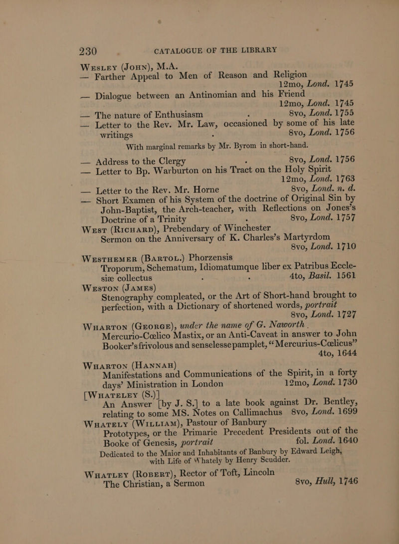 Wes.ey (Joun), M.A. — Farther Appeal to Men of Reason and Religion 12mo, Lond. 1745 — Dialogue between an Antinomian and his Friend 12mo, Lond. 1745 — The nature of Enthusiasm P 8vo, Lond. 1755 _— Letter to the Rev. Mr. Law, occasioned by some of his late writings ‘ 8vo, Lond. 1756 With marginal remarks by Mr. Byrom in short-hand. — Address to the Clergy : 8vo, Lond. 1756 — Letter to Bp. Warburton on his Tract on the Holy Spirit 12mo, Lond. 1763 — Letter to the Rev. Mr. Horne 8vo, Lond. n. d. — Short Examen of his System of the doctrine of Original Sin by John-Baptist, the Arch-teacher, with Reflections on Jones’s Doctrine of a Trinity ; Svo, Lond. 1757 West (Ricuarp), Prebendary of Winchester Sermon on the Anniversary of K. Charles’s Martyrdom 8vo, Lond. 1710 Westuemer (BARTOL.) Phorzensis Troporum, Schematum, Idiomatumque liber ex Patribus Eccle- siz collectus : : 4to, Basil. 1561 WEstTON (JAMES) Stenography compleated, or the Art of Short-hand brought to perfection, with a Dictionary of shortened words, portrait 8vo, Lond. 1727 Wuarton (George), under the name of G. Naworth | Mercurio-Ceelico Mastix, or an Anti-Caveat in answer to John Booker’s frivolous and senselesse pamplet, “Mercurius-Ceelicus” 4to, 1644 Wuarton (HANNAH) Manifestations and Communications of the Spirit, in a forty days’ Ministration in London 12mo, Lond. 1730 (Wuartecey (S.)| An Answer [by J. S.] to a late book against Dr. Bentley, relating to some MS. Notes on Callimachus 8vo, Lond. 1699 Wauatexy (Wiix1AM), Pastour of Banbury Prototypes, or the Primarie Precedent Presidents out of the Booke of Genesis, portrait fol. Lond. 1640 Dedicated to the Maior and Inhabitants of Banbury by Edward Leigh, with Life of Whately by Henry Scudder. Wuattey (Rosert), Rector of Toft, Lincoln The Christian, a Sermon 8vo, Hull, 1746