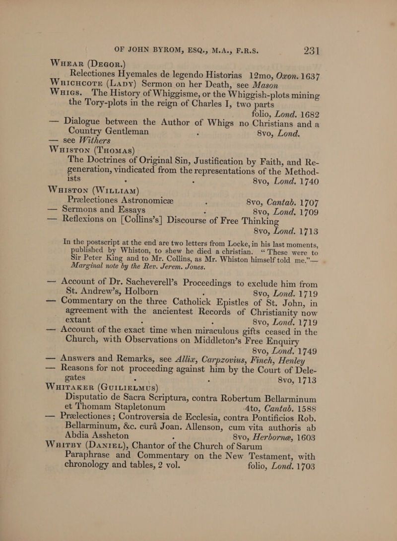 WueEar (Degor.) Relectiones Hyemales de legendo Historias 12mo, Oxon. 1637 Wauicucors (Lapy) Sermon on her Death, see Mason Wures. The History of Whiggisme, or the Whiggish-plots mining the Tory-plots in the reign of Charles I, two parts folio, Lond. 1682 — Dialogue between the Author of Whigs no Christians and a Country Gentleman . 8vo, Lond. — see Withers Wuiston (THoMAs) The Doctrines of Original Sin, Justification by Faith, and Re- generation, vindicated from the representations of the Method- ists . : 8vo, Lond. 1740 Wuiston (WILLIAM) Przlectiones Astronomics : 8vo, Cantab. 1707 — Sermons and Essays 8vo, Lond, 1709 — Reflexions on [Collins’s] Discourse of Free Thinking 8vo, Lond. 1713 In the postscript at the end are two letters from Locke, in his last moments, published by Whiston, to shew he died a christian. “These were to Sir Peter King and to Mr. Collins, as Mr. Whiston himself told me.’— | Marginal note by the Rev. Jerem. Jones. — Account of Dr. Sacheverell’s Proceedings to exclude him from St. Andrew’s, Holborn : 8vo, Lond. 1719 — Commentary on the three Catholick Epistles of St. John, in agreement with the ancientest Records of Christianity now extant : ‘ 8vo, Lond. 1719 — Account of the exact time when miraculous gifts ceased in the Church, with Observations on Middleton’s Free Enquiry 8vo, Lond. 1749 — Answers and Remarks, see Allix, Carpzovius, Finch, Henley — Reasons for not proceeding against him by the Court of Dele- gates . : 8vo, 1713 WHITAKER (GUILIELMUS) Disputatio de Sacra Scriptura, contra Robertum Bellarminum et Thomam Stapletonum 4to, Cantab. 1588 — Preelectiones ; Controversia de Ecclesia, contra Pontificios Rob. Bellarminum, &amp;c. cura Joan. Allenson, cum vita authoris ab Abdia Assheton : 8vo, Herborne, 1603 Wauirsy (Dantez), Chantor of the Church of Sarum Paraphrase and Commentary on the New Testament, with chronology and tables, 2 vol. folio, Lond. 1703