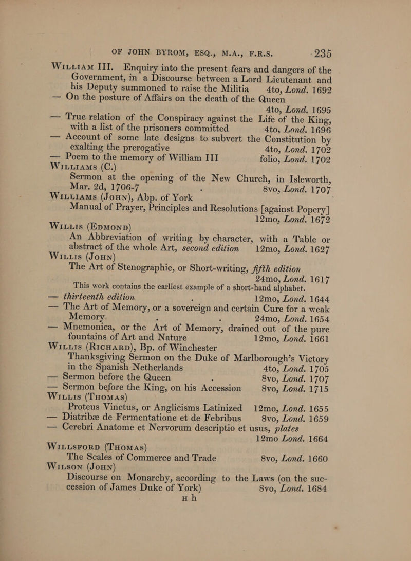 Wixtram III, Enquiry into the present fears and dangers of the Government, in a Discourse between a Lord Lieutenant and his Deputy summoned to raise the Militia 4to, Lond. 1692 — On the posture of Affairs on the death of the Queen Ato, Lond. 1695 — True relation of the Conspiracy against the Life of the King, with a list of the prisoners committed 4to, Lond. 1696 — Account of some late designs to subvert the Constitution by exalting the prerogative 4to, Lond. 1702 — Poem to the memory of William III folio, Lond. 1702 Wiuuiams (C.) Sermon at the opening of the New Church, in Isleworth, Mar. 2d, 1706-7 : 8vo, Lond. 1707 Witurams (Jouyn), Abp. of York Manual of Prayer, Principles and Resolutions [against Popery | 12mo, Lond. 1672 Wiuuts (EpmMonp) An Abbreviation of writing by character, with a Table or abstract of the whole Art, second edition 12mo, Lond. 1627 Wi tus (Joun) The Art of Stenographie, or Short-writing, fifth edition 24mo, Lond. 1617 This work contains the earliest example of a short-hand alphabet. — thirteenth edition : 12mo, Lond. 1644 — The Art of Memory, or a sovereign and certain Cure for a weak Memory. ; : 24mo, Lond. 1654 — Mnemonica, or the Art of Memory, drained out of the pure fountains of Art and Nature 12mo, Lond. 1661 Wiis (Ricuarp), Bp. of Winchester Thanksgiving Sermon on the Duke of Marlborough’s Victory in the Spanish Netherlands 4to, Lond. 1705 — Sermon before the Queen ; 8vo, Lond. 1707 — Sermon before the King, on his Accession 8vo, Lond. 1715 Wiuuis (Tuomas) Proteus Vinctus, or Anglicisms Latinized 12mo, Lond. 1655 — Diatribe de Fermentatione et de Febribus 8vo, Lond. 1659 — Cerebri Anatome et Nervorum descriptio et usus, plates 12mo Lond. 1664 WILLSFoRD (THomAs) The Scales of Commerce and Trade 8vo, Lond. 1660 Witson (JoHN) Discourse on Monarchy, according to the Laws (on the suc- cession of James Duke of York) 8vo, Lond. 1684 | Hh