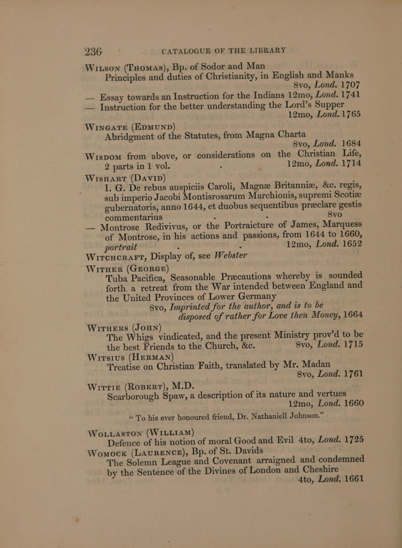 Wison (Tuomas), Bp. of Sodor and Man Principles and duties of Christianity, in English and Manks 8vo, Lond. 1707 — Essay towards an Instruction for the Indians 12mo, Lond. 1741 _— Instruction for the better understanding the Lord’s Supper 12mo, Lond. 1765 WINGATE (EDMUND) Abridgment of the Statutes, from Magna Charta 8vo, Lond. 1684 Wispom from above, or considerations on the Christian Life, 2 parts in 1 vol. Pat , 12mo, Lond. 1714 WisHart (Davin) I. G. De rebus auspiciis Caroli, Magne Britannia, &amp;c. regis, sub imperio Jacobi Montisrosarum Marchionis, supremi Scotize gubernatoris, anno 1644, et duobus sequentibus preeclare gestis commentarius : : 8vo — Montrose Redivivus, or the Portraicture of James, Marquess of Montrose, in his actions and passions, from 1644 to 1660, portrait 5 : 12mo, Lond. 1652 Wircucrart, Display of, see Webster WitHer (GEORGE) Tuba Pacifica, Seasonable Precautions whereby is sounded forth a retreat from the War intended between England and the United Provinces of Lower Germany 8vo, Imprinted for the author, and is to be disposed of rather for Love then Money, 1664 Wiruers (JoHNn) The Whigs vindicated, and the present Ministry prov’d to be the best Friends to the Church, &amp;c. 8vo, Lond. 1715 Wirstus (HERMAN) Treatise on Christian Faith, translated by Mr. Madan 8vo, Lond. 1761 Wirtise (Ropert), M.D. Scarborough Spaw, a description of its nature and vertues 12mo, Lond. 1660 “ To his ever honoured friend, Dr. Nathaniell Johnson.” Wo.uaston (WILLIAM) Defence of his notion of moral Good and Evil 4to, Lond. 1725 Womock (LAuRENCE), Bp. of St. Davids The Solemn League and Covenant arraigned and condemned by the Sentence of the Divines of London and Cheshire