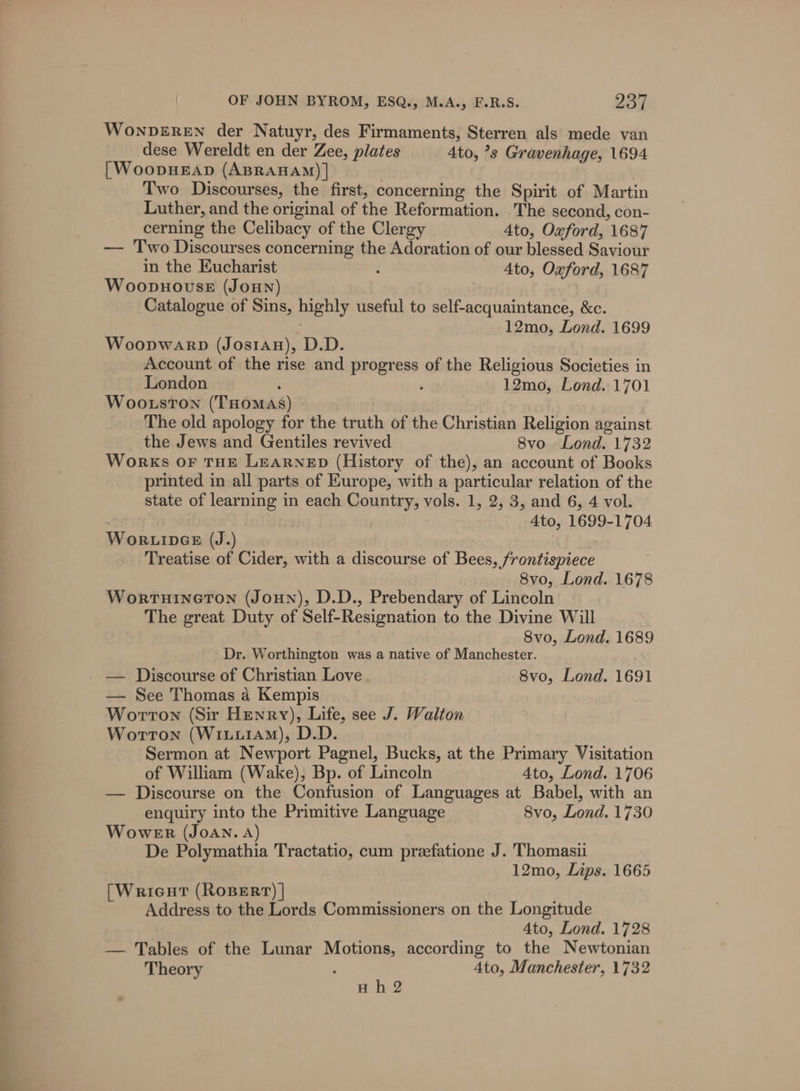 WoNDEREN der Natuyr, des Firmaments, Sterren als mede van dese Wereldt en der Zee, plates Ato, ’s Gravenhage, 1694 [WoopHEAD (ABRAHAM) | . | Two Discourses, the first, concerning the Spirit of Martin Luther, and the original of the Reformation. The second, con- cerning the Celibacy of the Clergy 4to, Oxford, 1687 — Two Discourses concerning the Adoration of our blessed Saviour in the Eucharist : Ato, Oxford, 1687 Woopnovse (JoHNn) Catalogue of Sins, highly useful to self-acquaintance, &amp;c. . 12mo, Lond. 1699 Woopwarp (JosiAH), D.D. Account of the rise and progress of the Religious Societies in London : ; 12mo, Lond. 1701 Woo.uston (THOMAS) The old apology for the truth of the Christian Religion against the Jews and Gentiles revived 8vo Lond. 1732 Works OF THE LEARNED (History of the), an account of Books printed in all parts of Europe, with a particular relation of the state of learning in each Country, vols. 1, 2, 3, and 6, 4 vol. : 4to, 1699-1704 Wor.inGe (J.) Treatise of Cider, with a discourse of Bees, frontispiece 8vo, Lond. 1678 WortHINGTON (JoHN), D.D., Prebendary of Lincoln The great Duty of Self-Resignation to the Divine Will 8vo, Lond. 1689 Dr. Worthington was a native of Manchester. — Discourse of Christian Love 8vo, Lond. 1691 — See Thomas a Kempis Worron (Sir Henry), Life, see J. Walton Worrton (WixtuiaAM), D.D. | Sermon at Newport Pagnel, Bucks, at the Primary Visitation of William (Wake), Bp. of Lincoln Ato, Lond. 1706 — Discourse on the Confusion of Languages at Babel, with an enquiry into the Primitive Language 8vo, Lond. 1730 WoweEnr (JoAN. A) De Polymathia Tractatio, cum przefatione J. Thomasii 12mo, Lips. 1665 [Wricut (RoBERT) | Address to the Lords Commissioners on the Longitude Ato, Lond. 1728 — Tables of the Lunar Motions, according to the Newtonian Theory ! Ato, Manchester, 1732 Hh 2