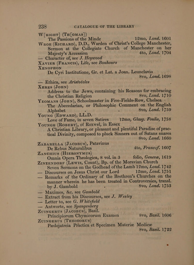 W([ricut| (Ta[omas]) The Passions of the Minde 12mo, Lond. 1601 Wrok (Ricuarp), D.D., Warden of Christ’s College Manchester, Sermon at the Collegiate Church of Manchester on her Majesty’s Accession Ato, Lond. 1704 — Character of, see J. Heywood XavikER (Francis), Life, see Bouhours XENOPHON De Cyri Institutione, Gr. et Lat. a Joan. Leunclavio 8vo, Lond. 1698 — Ethica, see Aristoteles XeErReES (JoHN) Address to the Jews, containing his Reasons for embracing the Christian Religion 8vo, Lond. 1710 Yeomans (Joun), Schoolmaster in Five-Fields-Row, Chelsea » The Abecedarian, or Philosophic Comment on the English Alphabet ‘ . 8vo, Lond. 1759 Youne (Epwarp), LL.D. Love of Fame, in seven Satires 12mo, Glasg. Foulis, 1758 YouncE (RoseErt), of Roxwel, in Essex A Christian Library, or pleasant and plentiful Paradise of prac- tical Divinity, composed to pluck Sinners out of Satans snares 8vo, Lond. 1660 ZABARELLA (JACOBUS), Patavinus De Rebus Naturalibus Ato, Francuf. 1607 Zancuius (HIERONYMUS) Omnia Opera Theologica, 8 vol. in 3 folio, Geneve, 1619 ZINZENDORF (Lewis, Count), Bp. of the Moravian Church Seven Sermons on the Godhead of the Lamb 12mo, Lond. 1742 — Discourses on Jesus Christ our Lord 12mo, Lond. 1751 — Remarks of the Ordinary of the Brethren’s Churches on the manner wherein he has been treated in Controversies, transl. by J. Gambold ‘ 8vo, Lond. 1753 — Maximes, &amp;c. see Gambold — Extract from his Discourses, see J. Wesley —— Letter to, see G. Whitefield — Antworte, see Spangenberg ZuIncERvs (JAcoBus), Basil. Principiorum Chymicorum Examen 8vo, Basil. 1606~ ZuInGERUS (THEODORUS) Peedojatreia Practica et Specimen Materiz Medicze 8vo, Basil. 1722