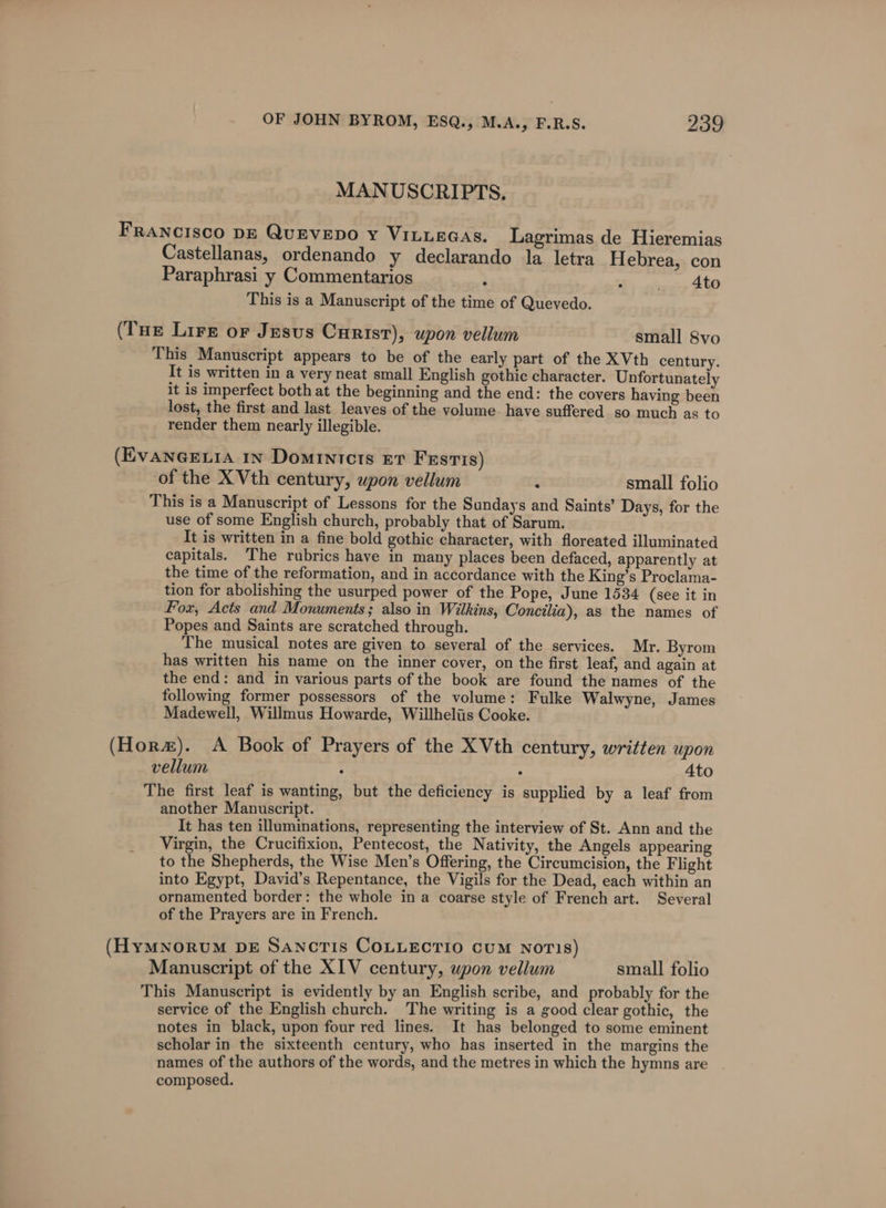 MANUSCRIPTS. FRANCISCO DE QuEVEDO Y VILLEGAS. Lagrimas de Hieremias Castellanas, ordenando y declarando la letra Hebrea, con Paraphrasi y Commentarios : = era: This is a Manuscript of the time of Quevedo. (THe Lire or Jesus Curisr), upon vellum small 8vo This Manuscript appears to be of the early part of the XVth century. It is written in a very neat small English gothic character. Unfortunately it is imperfect both at the beginning and the end: the covers having been lost, the first and last leaves of the volume have suffered so much as to render them nearly illegible. (EvaneeLia 1n Domintcts Er Festis) ‘of the XVth century, wpon vellum : small folio This is a Manuscript of Lessons for the Sundays and Saints’ Days, for the use of some English church, probably that of Sarum. It is written in a fine bold gothic character, with floreated illuminated capitals. The rubrics have in many places been defaced, apparently at the time of the reformation, and in accordance with the King’s Proclama- tion for abolishing the usurped power of the Pope, June 1534 (see it in Fox, Acts and Monuments; also in Wilkins, Concilia), as the names of Popes and Saints are scratched through. The musical notes are given to several of the services. Mr. Byrom has written his name on the inner cover, on the first leaf, and again at the end: and in various parts of the book are found the names of the following former possessors of the volume: Fulke Walwyne, James Madewell, Willmus Howarde, Willheliis Cooke. (Hora). &lt;A Book of Prayers of the XVth century, written upon vellum : : Ato The first leaf is wanting, but the deficiency is supplied by a leaf from another Manuscript. It has ten illuminations, representing the interview of St. Ann and the Virgin, the Crucifixion, Pentecost, the Nativity, the Angels appearing to the Shepherds, the Wise Men’s Offering, the Circumcision, the Flight into Egypt, David’s Repentance, the Vigils for the Dead, each within an ornamented border: the whole in a coarse style of French art. Several of the Prayers are in French. (HyMNoRuUM DE Sancrtis COLLECTIO cUM NoTIS) Manuscript of the XIV century, upon vellum small folio This Manuscript is evidently by an English scribe, and probably for the service of the English church. The writing is a good clear gothic, the notes in black, upon four red lines. It has belonged to some eminent scholar in the sixteenth century, who has inserted in the margins the names of the authors of the words, and the metres in which the hymns are composed.