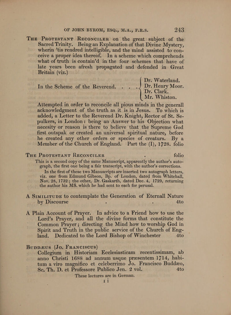 THe ProresTaAntT RECONCILER on the great subject of the Sacred Trinity. Being an Explanation of that Divine Mystery, wherin “tis rendred intelligible, and the mind assisted to con- ceive a proper idea thereof. In a scheme which comprehends what of truth is contain’d in the four schemes that have of late years been afresh propagated and defended in Great Britain (viz.) Dr. Waterland. In the Scheme of the Reverend. . . .J Dr. Henry Moor. Dr. Clark. Mr. Whiston. Attempted in order to reconcile all pious minds in the generall acknowledgment of the truth as it isin Jesus. To which is added, a Letter to the Reverend Dr. Knight, Rector of St. Se- pulkers, in London: being an Answer to his Objection what necesity or reason is there to believe that the Supreme God first outspak or created an universal spiritual nature, before he created any other orders or species of creaturs. By a Member of the Church of England. Part the (I), 1728. folio Tue PrRotTestTANtT RECONCILER : folio This is a second copy of the same Manuscript, apparently the author’s auto- graph, the first one being a fair transcript, with the author's corrections. In the first of these two Manuscripts are inserted two autograph letters, viz. one from Edmund Gibson, Bp. of London, dated from Whitehall, Nov. 28, 1732; the other, Dr. Gaskarth, dated Dec. 4, 1729, returning the author his MS. which he had sent to each for perusal. A SIMILITUDE to contemplate the Generation of Eternall Nature by Discourse : : Ato A Plain Account of Prayer. In advice to a Friend how to use the Lord’s Prayer, and all the divine forms that constitute the Common Prayer; directing the Mind how to worship God in Spirit and Truth in the public service of the Church of Eng- land. Dedicated to the Lord Bishop of Winchester Ato Buppavus (Jo. Franciscus) Collegium in Historiam Kcclesiasticam recentissimam, ab anno Christi 1688 ad annum usque presentem 1714, habi- tum a viro magnifico et celeberrimo Jo. Francisco Buddeo, Sc. Th. D. et Professore Publico Jen. 2 vol. Ato These lectures are in German. 11