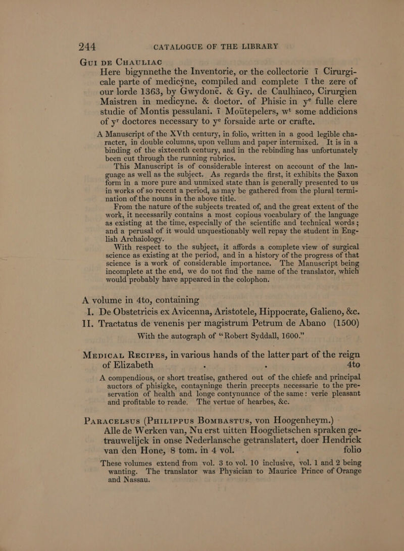 Gui DE CHAULIAC Here bigynnethe the Inventorie, or the collectorie i Cirurgi- cale parte of medicyne, compiled and complete i the zere of our lorde 1363, by Gwydone. &amp; Gy. de Caulhiaco, Cirurgien Maistren in medicyne. &amp; doctor. of Phisic in y® fulle clere studie of Montis pessulani. 1 Moutepelers, wt some addicions of y’ doctores necessary to y* forsaide arte or crafte. A Manuscript of the XVth century, in folio, written in a good legible cha- racter, in double columns, upon vellum and paper intermixed. It is in a binding of the sixteenth century, and in the rebinding has unfortunately been cut through the running rubrics. This Manuscript is of considerable interest on account of the lan- guage as well as the subject. As regards the first, it exhibits the Saxon form in a more pure and unmixed state than is generally presented to us in works of so recent a period, as may be gathered from the plural termi- nation of the nouns in the above title. From the nature of the subjects treated of, and the great extent of the work, it necessarily contains a most copious vocabulary of the language as existing at the time, especially of the scientific and technical words ; and a perusal of it would unquestionably well repay the student in Eng- lish Archaiology. With respect to the subject, it affords a complete view of surgical science as existing at the period, and in a history of the progress of that science is a work of considerable importance. The Manuscript being incomplete at the end, we do not find the name of the translator, which would probably have appeared in the colophon. A volume in 4to, containing I. De Obstetricis ex Avicenna, Aristotele, Hippocrate, Galieno, &amp;c. Il. Tractatus de venenis per magistrum Petrum de Abano (1500) With the autograph of “Robert Syddall, 1600.” Mepicau Reci1pPss, in various hands of the latter part of the reign of Elizabeth : . 4to A compendious, or short treatise, gathered out of the chiefe and principal auctors of phisigke, contayninge therin precepts necessarie to the pre- servation of health and longe contynuance of the same: verie pleasant and profitable to reade, The vertue of hearbes, &amp;c. ParRACcELsus (PHiLtppus BomBastvus, von Hoogenheym.) » Alle de Werken van, Nu erst uitten Hoogdietschen spraken ge- trauwelijck in onse Nederlansche getranslatert, doer Hendrick van den Hone, 8 tom. in 4 vol. i folio These volumes extend from vol. 3 to vol. 10 inclusive, vol. 1 and 2 being wanting. The translator was Physician to Maurice Prince of Orange and Nassau.