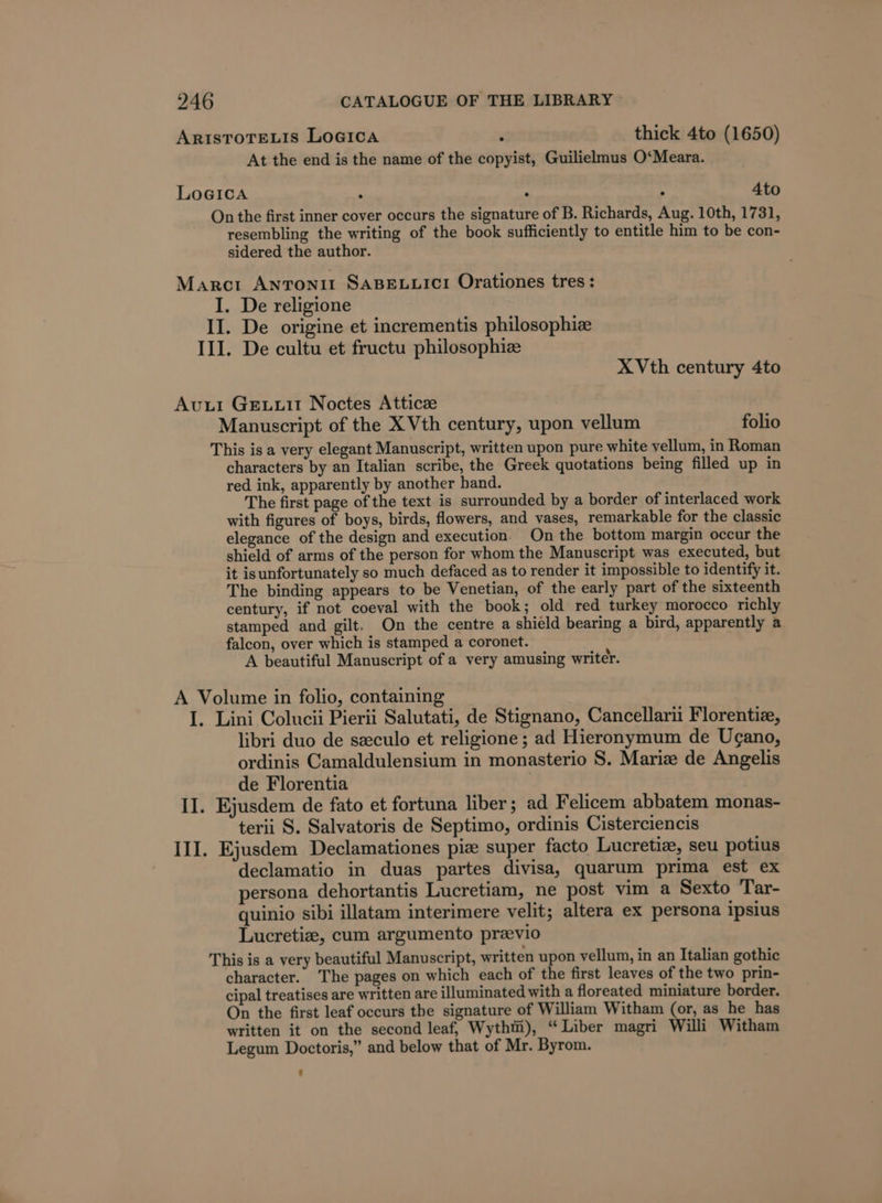 ARISTOTELIS LoGica . thick 4to (1650) At the end is the name of the copyist, Guilielmus O‘Meara. LoGIca 2 ‘ ° 4to On the first inner cover occurs the signature of B. Richards, Aug. 10th, 1731, resembling the writing of the book sufficiently to entitle him to be con- sidered the author. Marcr Antonit SABELLICI Orationes tres: I. De religione II. De origine et incrementis philosophiz III. De cultu et fructu philosophiz X Vth century 4to Avuul Geuuit Noctes Atticz Manuscript of the X Vth century, upon vellum folio This is a very elegant Manuscript, written upon pure white vellum, in Roman characters by an Italian scribe, the Greek quotations being filled up in red ink, apparently by another hand. The first page of the text is surrounded by a border of interlaced work with figures of boys, birds, flowers, and vases, remarkable for the classic elegance of the design and execution. On the bottom margin occur the shield of arms of the person for whom the Manuscript was executed, but it isunfortunately so much defaced as to render it impossible to identify it. The binding appears to be Venetian, of the early part of the sixteenth century, if not coeval with the book; old red turkey morocco richly stamped and gilt. On the centre a shield bearing a bird, apparently a falcon, over which is stamped a coronet. A beautiful Manuscript of a very amusing writer. A Volume in folio, containing I. Lini Colucii Pierii Salutati, de Stignano, Cancellarii Florentia, libri duo de seeculo et religione ; ad Hieronymum de Ugano, ordinis Camaldulensium in monasterio S. Mariz de Angelis de Florentia II. Ejusdem de fato et fortuna liber; ad Felicem abbatem monas- terii S. Salvatoris de Septimo, ordinis Cisterciencis III. Ejusdem Declamationes pia super facto Lucretia, seu potius declamatio in duas partes divisa, quarum prima est ex persona dehortantis Lucretiam, ne post vim a Sexto Tar- quinio sibi illatam interimere velit; altera ex persona ipsius Lucretiz, cum argumento previo This is a very beautiful Manuscript, written upon vellum, in an Italian gothic character. The pages on which each of the first leaves of the two prin- cipal treatises are written are illuminated with a floreated miniature border. On the first leaf occurs the signature of William Witham (or, as he has written it on the second leaf, Wythm), “Liber magri Willi Witham Legum Doctoris,” and below that of Mr. Byrom.