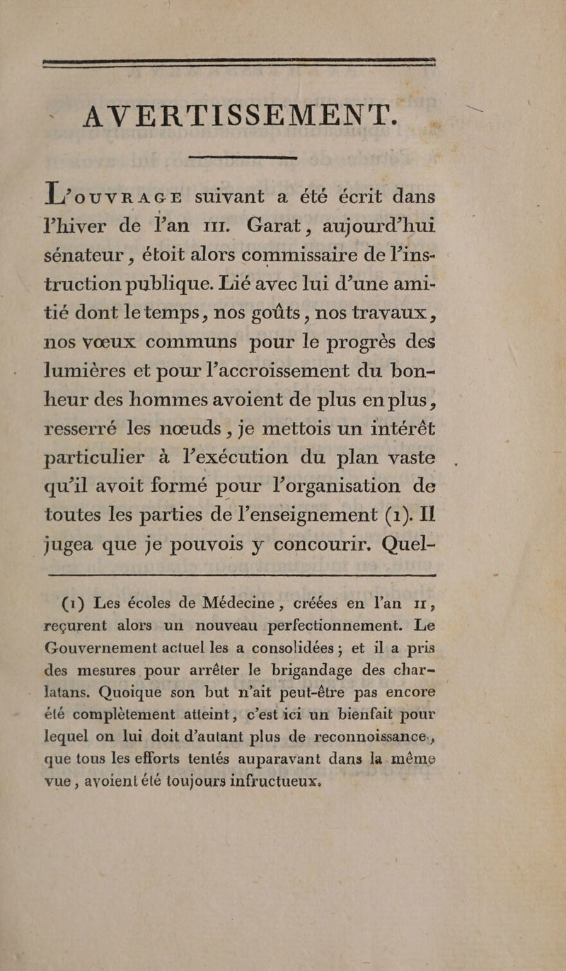 . AVERTISSEMENT. L’'ouvrace suivant a été écrit dans Vhiver de l'an mr Garat, auj ourd’hui sénateur , étoit alors commissaire de l’ins- truction publique. lié avec lui d’une ami- tié dont letemps, nos goûts, nos travaux, nos vœux communs pour le progrès des lumières et pour l’accroissement du bon- heur des hommes avoient de plus en plus, resserré les nœuds , je mettois un intérêt particulier à l’exécution du plan vaste qu’il avoit formé pour l’organisation de toutes les parties de l’enseignement (1). Il _jugea que je pouvois y concourir. Quel- (1) Les écoles de Médecine, créées en l’an 17, reçurent alors un nouveau perfectionnement. Le Gouvernement actuel les a consolidées ; et il a pris des mesures pour arrêter le brigandage des char- latans. Quoique son but n'ait peut-être pas encore élé complètement atteint, c’est ici un bienfait pour lequel on lui doit d'autant plus de reconnoissance., que tous les efforts teniés auparavant dans la même vue , ayoieni été toujours infructueux.