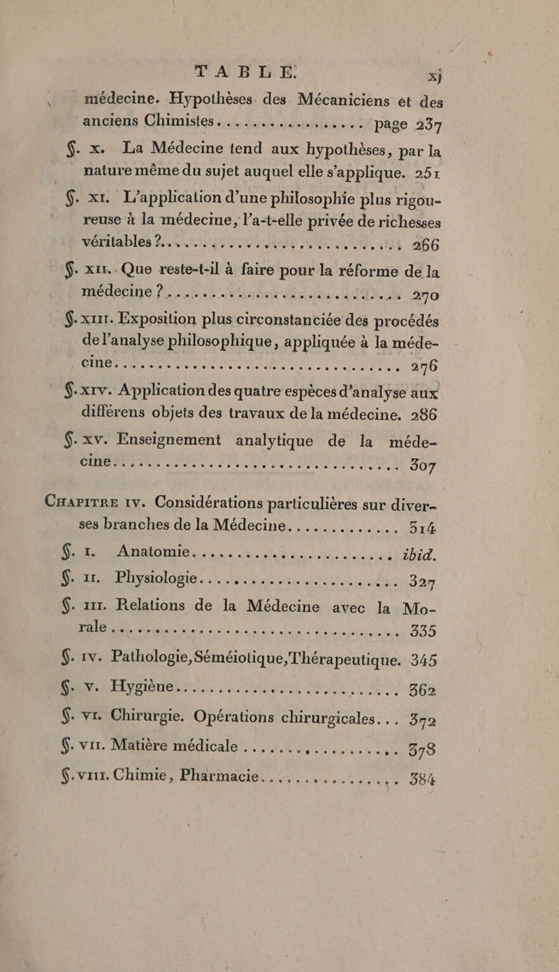 \ TABLE xj médecine. Hypothèses des Mécaniciens et des anciens Chimistes......... ss... page 237 $. x. La Médecine tend aux hypothèses, par la nature même du sujet auquel elle s'applique. 25x $. xr. L'application d’une philosophie plus rigou- reuse à la médecine, l’a-elle privée de richesses véritables 2... 000, HAE SR NE 266 $. xir.. Que reste-t-il à faire pour la réforme de la Mein AL not dd be CT ++ 270 $-xrit. Exposition plus circonstanciée des procédés de l'analyse philosophique, appliquée à la méde- CAN M ME REEA à 276 $.xrv. Application des quatre espèces d’analyse aux différens objets des travaux de la médecine. 286 $.xv. Enseignement analytique de la méde- D nn, D SNS AIT RUES 307 ses branches de la Médecine............. 514 DATE A UN TS à . zbid. Dr Bhyaologie. :. 4e dus sin $. 111. Relations de la Médecine avec la Mo- vale 4 DR tn TU va hi 335 6. vr. Chirurgie, Opérations chirurgicales. *. 372 $. vir. Matière médicale ....... M erd LS .. 578 $.vrir. Chimie, Pharmacie... ... CARS CU VX LE 384