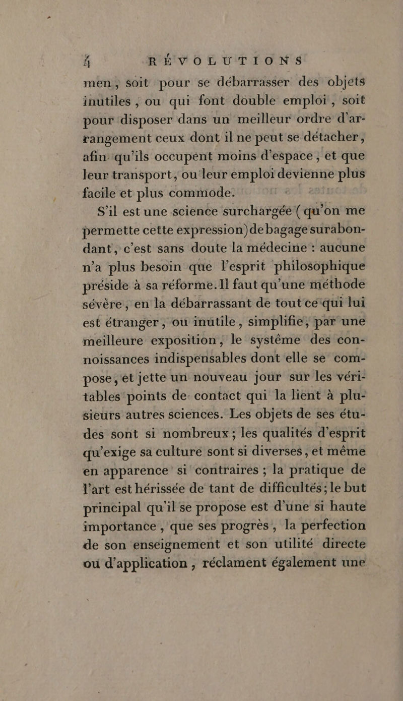 men, soit pour se débarrasser des objets inutiles , ou qui font double emploi, soit pour disposer dans un meilleur ordre d'ar- rangement ceux dont 1l ne peut se détacher, af qu'ils occupent moins d'espace , et que leur transport, ou leur emploi devienne plus facile et plus commode. S’il est une science surchargée ( qu'on me permette cette expression) de bagage surabon- dant, c’est sans doute la médecine : aucune n’a plus besoin que esprit philessphique ee à sa réforme. Il faut qu’une méthode sévère, en la débarrassant de tout ce: qui lui est étranger , ou inutile, simplifie, par une meilleure exposition, le système des con- noissances indispensables dont elle se com- pose, et jette un nouveau jour sur les véri- tables points de: contact qui la lient à plu- sieurs autres sciences. Les objets de ses étu- des sont si nombreux; les qualités d'esprit qu’exige sa culture sont si diverses , et même en apparence si contraires ; la pratique de l'art est hérissée de tant de difficultés; le but principal qu'il se propose est d'une si haute importance , que ses progrès , la perfection de son enseignement et son utilité directe ou d'application , réclament également une