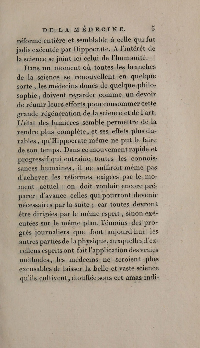 réforme entière et semblable à celle, qui fut jadis exécutée par Hippocrate. À l'intérêt de la science se joint ici celui de l'humanité. Dans un moment où toutes les branches de la science se renouvellent en quelque sorte , les médecins doués de quelque philo- sophie, doivent regarder comme un devoir de réunir leurs efforts pourconsommer cette grande régénération dela science et de l’art. L'état des lumières semble permettre de la rendre plus complète, et ses effets plus du- rables , qu'Hippocrate même ne put le faire de son temps. Dans cemouvement rapide et progressif qui entraine, toutes les connois- sances humaines, il ne suffiroit même pas d'achever les réformes exigées par le, mo- ment actuel : on doit vouloir encore pré- parer d'avance celles qui pourront devenir nécessaires par la suite; car toutes devront être dirigées par le même esprit , sinon exé- cutées sur le même plan. Témoins des pro- grès journaliers que font aujourd'hui les autres parties de la physique, auxquelles d’ex- cellens esprits ont fait l'application des vraies méthodes, les médecins ne seroient plus excusables de laisser la belle et vaste science qu'ils cultivent, étouffée sous cet amas indi-