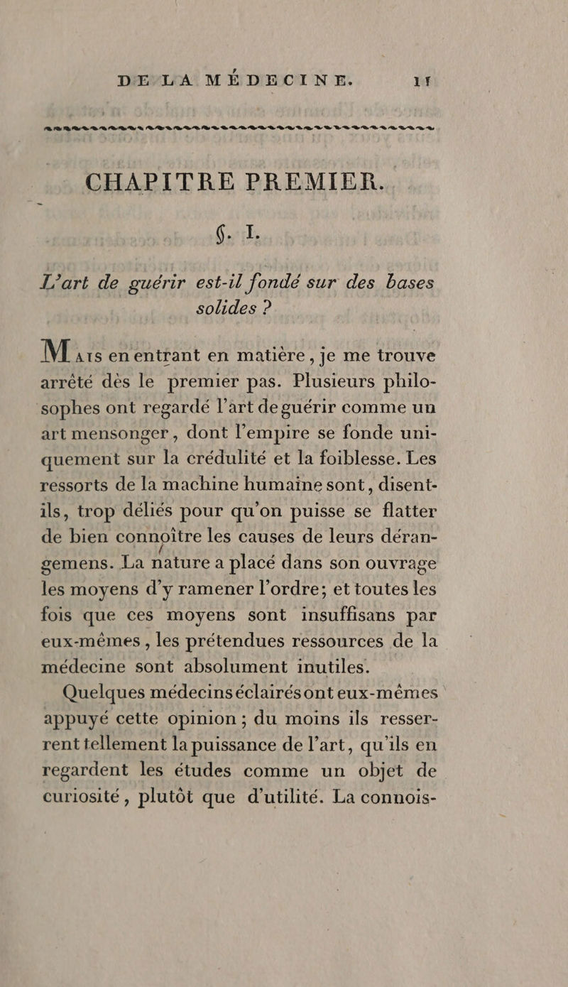 8 D UE DR D D À D D D D DR D À ER L'EURO LD LE LR VLRR R À VER DR S CHAPITRE PREMIER. (. I. L'art de guérir est-il fondé sur des bases solides ? M is en entrant en matière, je me trouve arrêté dès le premier pas. Plusieurs philo- sophes ont regardé l’art de guérir comme un art mensonger, dont l'empire se fonde uni- quement sur la crédulité et la foiblesse. Les ressorts de la machine humaïne sont, disent- ils, trop déliés pour qu'on puisse se flatter de bien connoître les causes de leurs déran- gemens. La nature a placé dans son ouvrage les moyens d'y ramener l’ordre; et toutes les fois que ces moyens sont insuffisans par eux-mêmes , les prétendues ressources de la médecine sont absolument inutiles. Quelques médecinséclairésont eux-mêmes appuyé cette opinion ; du moins ils resser- rent tellement la puissance de l’art, qu'ils en regardent les études comme un objet de curiosité, plutôt que d'utilité. La connois-