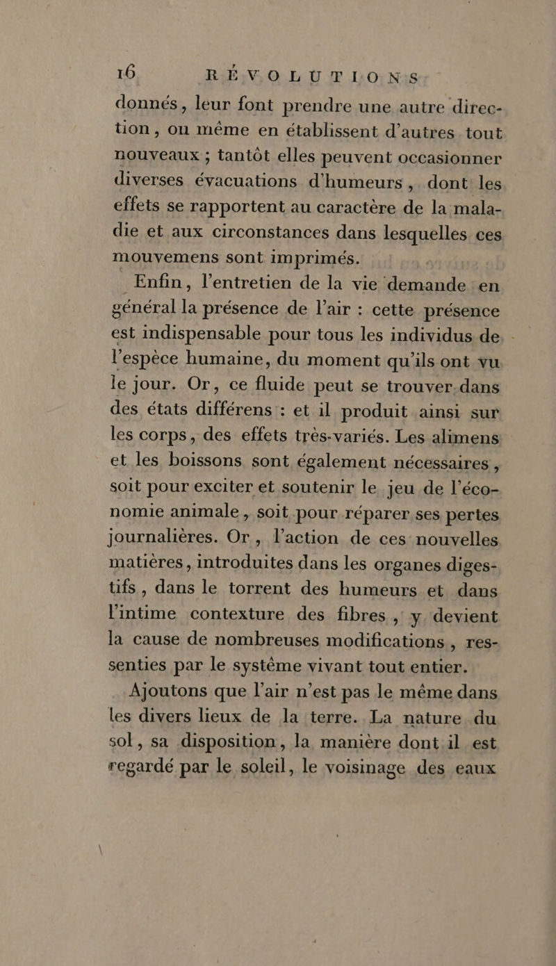 donnés, leur font prendre une autre direc- tion , où même en établissent d’autres tout nouveaux ; tantôt elles peuvent occasionner diverses évacuations d’humeurs , dont les effets se rapportent au caractère de la mala- die et aux circonstances dans lesquelles ces mouvemens sont imprimés. Enfin, l'entretien de la vie demande en général la présence de l'air : cette présence est indispensable pour tous les individus de l'espèce humaine, du moment qu'ils ont vu le jour. Or, ce fluide peut se trouver-dans des états dent : et il produit ainsi sur les corps, des effets très-variés. Les alimens et les boissons sont également nécessaires , soit pour exciter et soutenir le jeu de l’éco- nomie animale , soit pour réparer ses pertes journalières. Or , l’action de ces nouvelles matières, introduites dans les organes diges- fs , dans le torrent des humeurs et dans lintime contexture des fibres ,' y. devient la cause de nombreuses modifications, res- senties par le système vivant tout entier. Ajoutons que l'air n’est pas le même dans les divers lieux de la terre. La nature du sol, sa disposition, la manière dont.il est regardé par le soleil, le voisinage des eaux