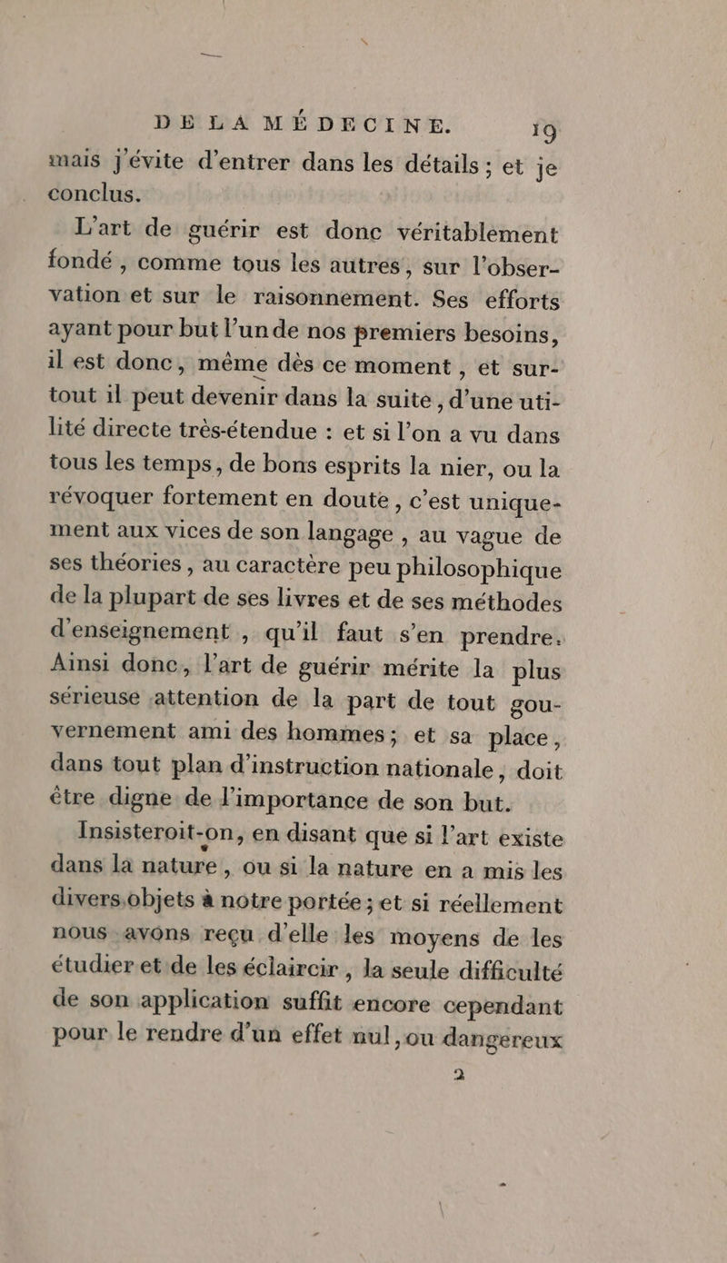 mais Jévite d'entrer dans les détails ; et je conclus. L'art de guérir est donc véritablement fondé ; comme tous les autres, sur l’obser- vation et sur le raisonnement. Ses efforts ayant pour but l’un de nos premiers besoins, il est donc, même dès ce moment , et sur- tout 1l peut devenir dans la suite, d’une uti- lité directe très-étendue : et si l’on a vu dans tous les temps, de bons esprits la nier, ou la révoquer fortement en doute, c’est unique- ment aux vices de son langage , au vague de ses théories , au caractère peu philosophique de la plupart de ses livres et de ses méthodes d'enseignement , qu’il faut s’en prendre. Ainsi donc, l’art de guérir mérite la plus sérieuse attention de la part de tout gou- vernement ami des hommes; et sa place, dans tout plan d'instruction nationale, doit être digne de l'importance de son but. Insisteroit-on, en disant que si l’art existe dans la nature, ou si la nature en à mis les divers,objets à notre portée; et si réellement nous avons reçu d'elle les moyens de les étudier et de les éclaircir , la seule difficulté de son application suffit encore cependant pour le rendre d’un effet nul ,ou dangereux 2