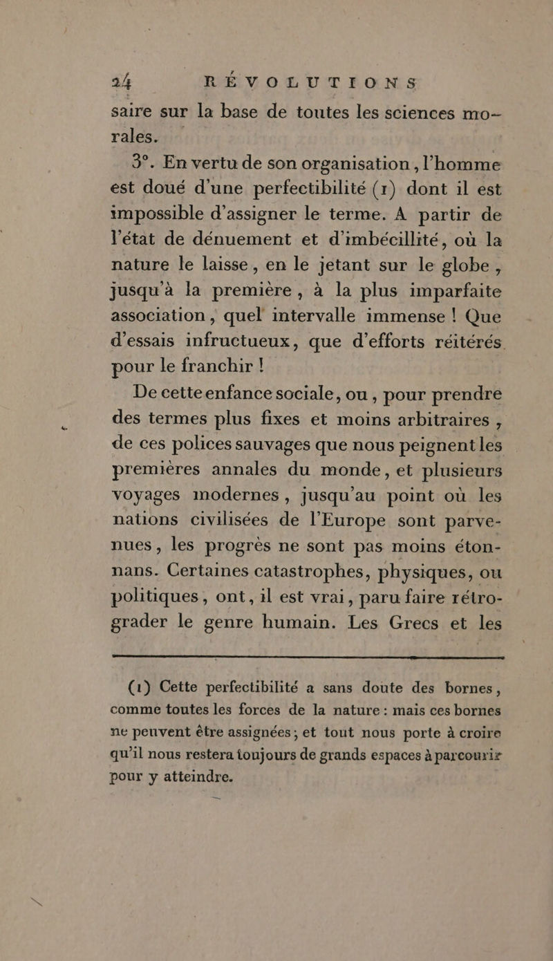 saire sur la base de toutes les sciences mo- rales. 3°. En vertu de son organisation , l'homme est doué d'une perfectibilité (r) dont il est impossible d’assigner le terme. À partir de l'état de dénuement et d’imbécillité, où la nature le laisse, en le jetant sur le globe, jusqu'à la première , à la plus imparfaite association , quel intervalle immense ! Que d'essais infructueux, que d'efforts réitérés pour le franchir ! De cetteenfance sociale, ou , pour prendre des termes plus fixes et moins arbitraires , de ces polices sauvages que nous peignent les premières annales du monde, et plusieurs voyages inmodernes , jusqu’au point où les nations civilisées de l’Europe sont parve- nues , les progrès ne sont pas moins éton- nans. Certaines catastrophes, physiques, ou politiques, ont, il est vrai, paru faire rétro- grader le genre humain. Les Grecs et les (1) Cette perfectibilité a sans doute des bornes, comme toutes les forces de la nature : mais ces bornes ne peuvent être assignées ; et tout nous porte à croire qu'il nous restera toujours de grands espaces à parcourir pour y atteindre. y