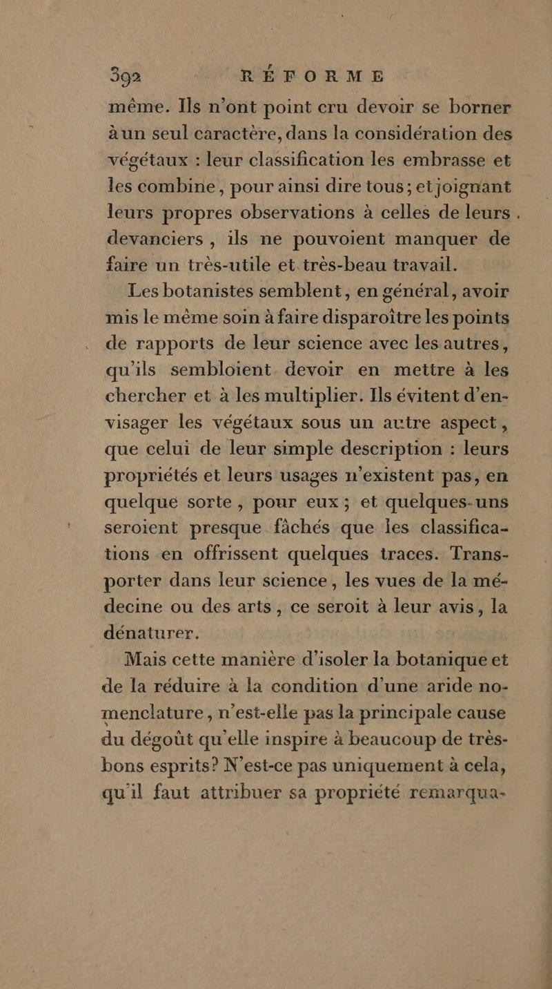 même. Ils n’ont point cru devoir se borner à un seul caractère, dans la considération des végétaux : leur classification les embrasse et les combine, pour ainsi dire tous; etjoigmant devanciers , ils ne pouvoient manquer de faire un trés-utile et. tres-beau travail. Les botanistes semblent, en général, avoir mis le même soin à faire disparoïtre les points de rapports de leur science avec les autres, qu'ils sembloient. devoir en mettre à les chercher et à les multiplier. Ils évitent d’en- visager les végétaux sous un autre aspect, que celui de leur simple description : leurs propriétés et leurs usages n'existent pas, en quelque sorte , pour eux; et quelques-uns seroient presque fächés que les classifica- tions en offrissent quelques traces. Trans- porter dans leur science, les vues de la mé- decine ou des arts, ce seroit à leur avis, la dénaturer. | Mais cette maniere d'isoler la botanique et de la réduire à la condition d’une aride no- menclature, n'est-elle pas la principale cause du dégoût qu'elle inspire à beaucoup de très- bons esprits? N'est-ce pas uniquement à cela, qu'il faut attribuer sa propriété remarqua- Le dés dé. Sn