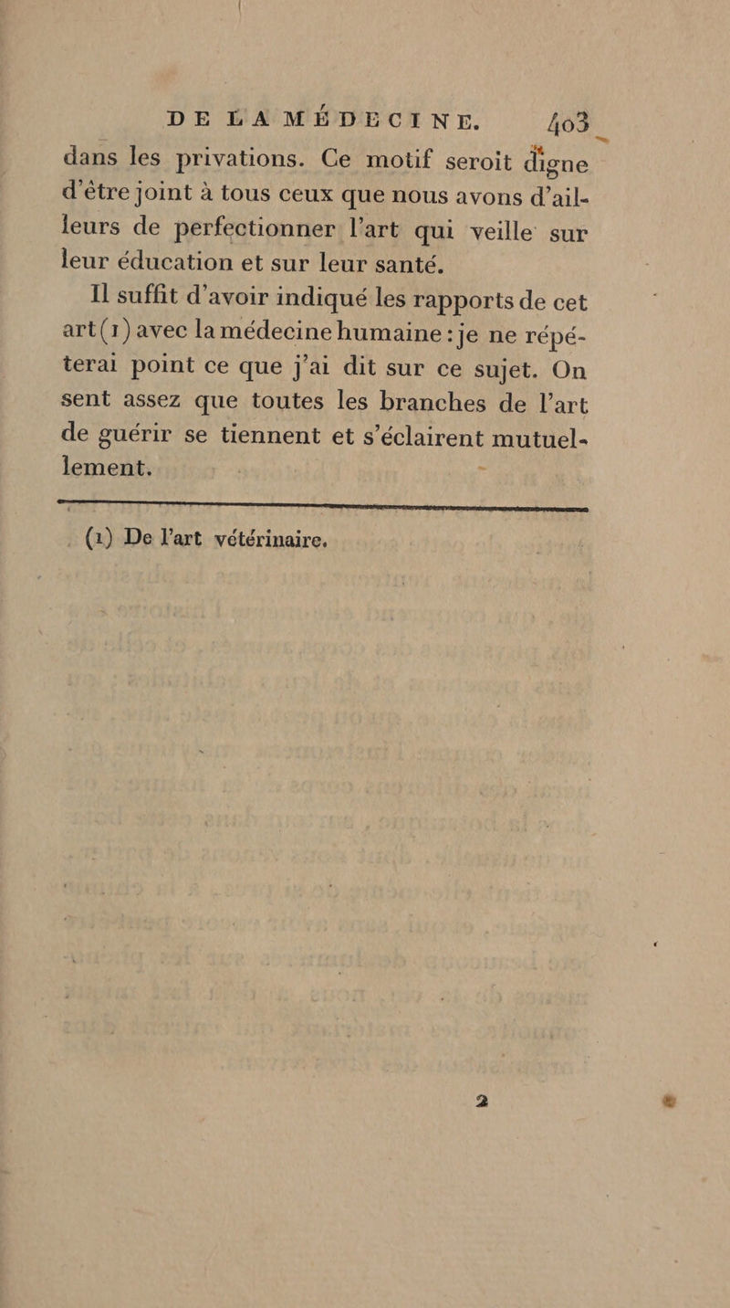 dans les privations. Ce motif seroit digne d'être joint à tous ceux que nous avons d’ail- leurs de perfectionner l’art qui veille sur leur éducation et sur leur santé. I suffit d'avoir indiqué les rapports de cet art(1) avec la médecine humaine :je ne répé- terai point ce que j'ai dit sur ce sujet. On sent assez que toutes les branches de l’art de guérir se tiennent et s’éclairent mutuel- lement. | 6 ne RE RE A RER RONA Er ARRET ARE A . () De l'art vétérinaire.